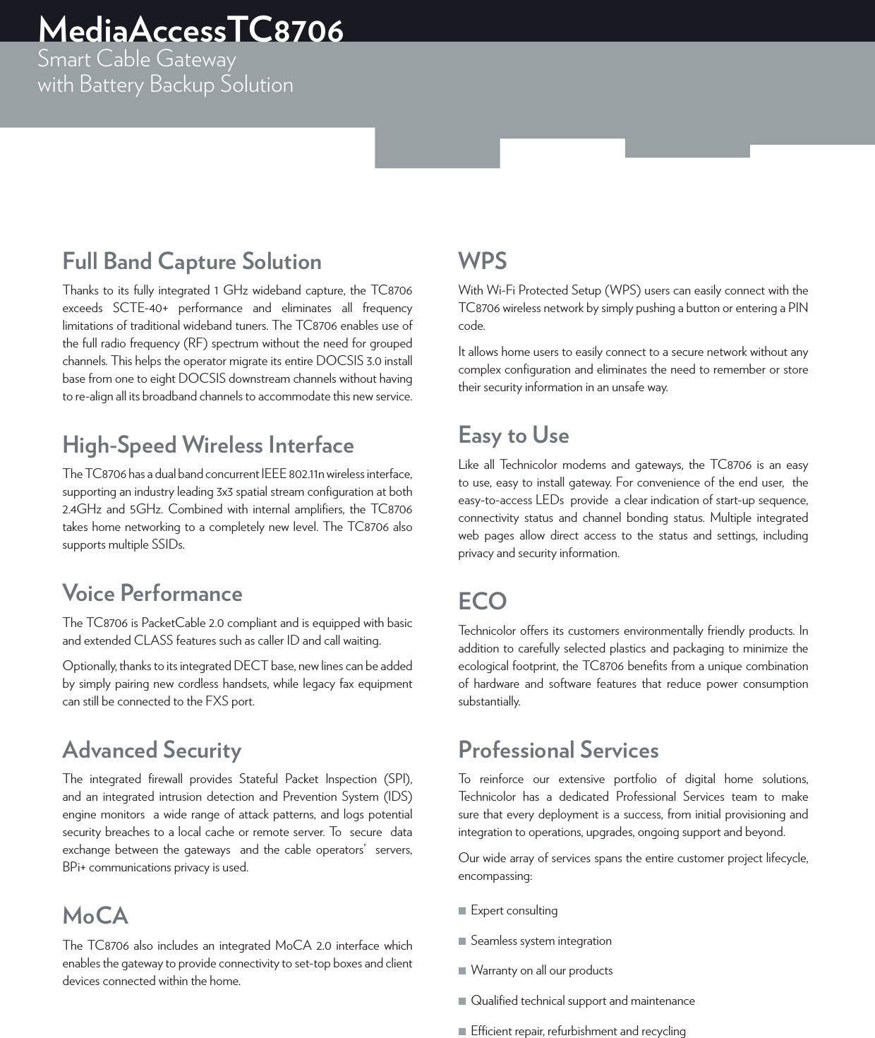 MediaAccessTC8706Smart Cable Gatewaywith Battery Backup Solution Full Band Capture SolutionThanks to its fully integrated 1 GHz wideband capture, the TC8706 exceeds SCTE-40+ performance and eliminates all frequency limitations of traditional wideband tuners. The TC8706 enables use of the full radio frequency (RF) spectrum without the need for grouped channels. This helps the operator migrate its entire DOCSIS 3.0 install base from one to eight DOCSIS downstream channels without having to re-align all its broadband channels to accommodate this new service.High-Speed Wireless InterfaceThe TC8706 has a dual band concurrent IEEE 802.11n wireless interface, supporting an industry leading 3x3 spatial stream conﬁguration at both 2.4GHz and 5GHz. Combined with internal ampliﬁers, the TC8706 takes home networking to a completely new level. The TC8706 also supports multiple SSIDs.Voice PerformanceThe TC8706 is PacketCable 2.0 compliant and is equipped with basic and extended CLASS features such as caller ID and call waiting.Optionally, thanks to its integrated DECT base, new lines can be added by simply pairing new cordless handsets, while legacy fax equipment can still be connected to the FXS port.Advanced SecurityThe integrated ﬁrewall provides Stateful Packet Inspection (SPI), and an integrated intrusion detection and Prevention System (IDS) engine monitors  a wide range of attack patterns, and logs potential security breaches to a local cache or remote server. To  secure  data exchange between the gateways  and the cable operators’  servers, BPi+ communications privacy is used.MoCAThe TC8706 also includes an integrated MoCA 2.0 interface which enables the gateway to provide connectivity to set-top boxes and client devices connected within the home.WPSWith Wi-Fi Protected Setup (WPS) users can easily connect with the TC8706 wireless network by simply pushing a button or entering a PIN code.It allows home users to easily connect to a secure network without any complex conﬁguration and eliminates the need to remember or store their security information in an unsafe way. Easy to UseLike all Technicolor modems and gateways, the TC8706 is an easy to use, easy to install gateway. For convenience of the end user,  the easy-to-access LEDs  provide  a clear indication of start-up sequence, connectivity status and channel bonding status. Multiple integrated  web pages allow direct access to the status and settings, including privacy and security information.ECOTechnicolor oers its customers environmentally friendly products. In addition to carefully selected plastics and packaging to minimize the ecological footprint, the TC8706 beneﬁts from a unique combination of hardware and software features that reduce power consumption substantially.Professional ServicesTo reinforce our extensive portfolio of digital home solutions, Technicolor has a dedicated Professional Services team to make sure that every deployment is a success, from initial provisioning and integration to operations, upgrades, ongoing support and beyond.Our wide array of services spans the entire customer project lifecycle, encompassing: ■Expert consulting  ■Seamless system integration  ■Warranty on all our products  ■Qualiﬁed technical support and maintenance  ■Ecient repair, refurbishment and recycling
