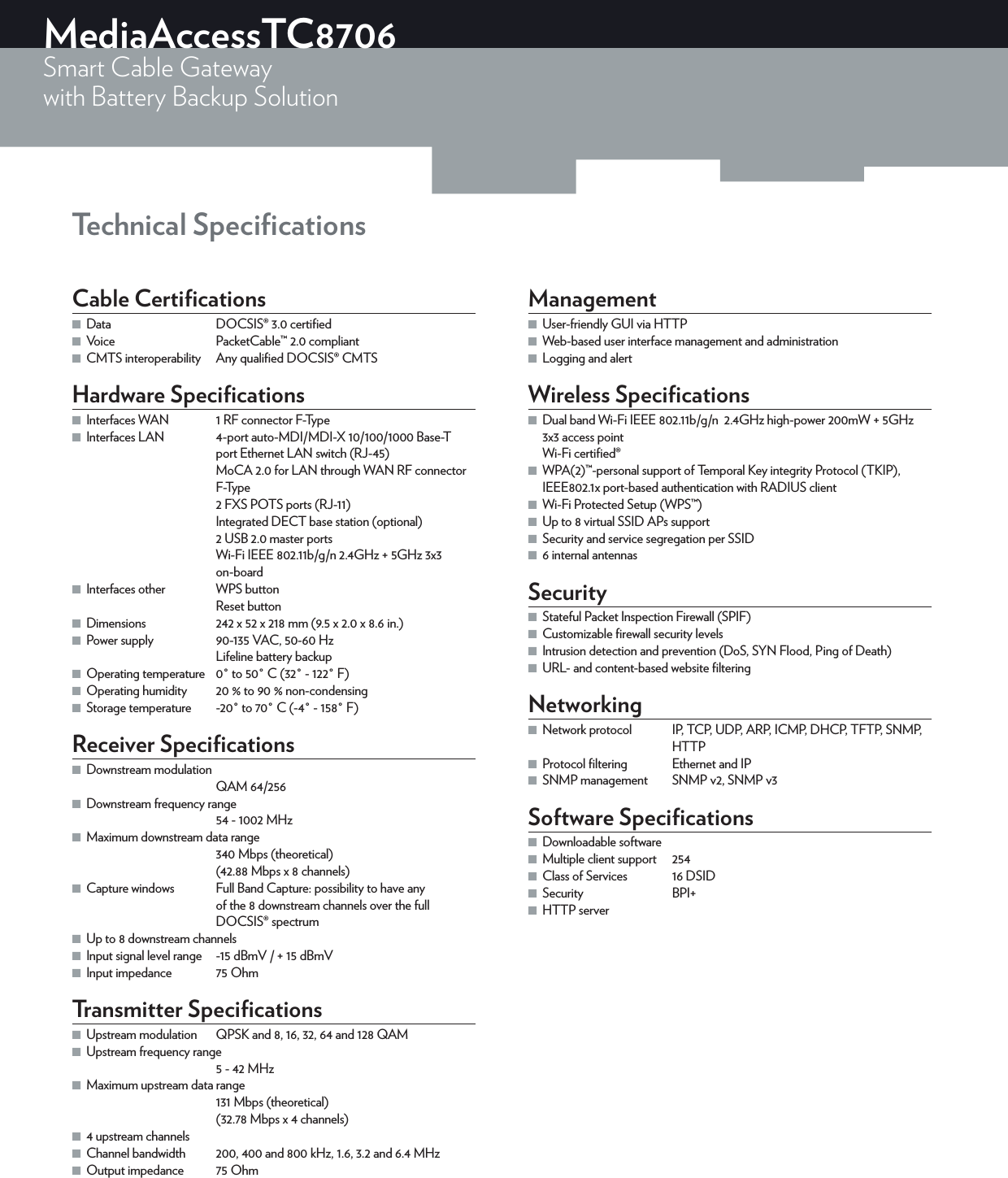 MediaAccessTC8706Smart Cable Gatewaywith Battery Backup Solution Technical SpeciﬁcationsCable Certiﬁcations ■Data  DOCSIS®3.0 certiﬁed ■Voice  PacketCable™2.0 compliant ■CMTS interoperability  Any qualiﬁed DOCSIS® CMTSHardware Speciﬁcations ■Interfaces WAN  1 RF connector F-Type ■Interfaces LAN  4-port auto-MDI/MDI-X 10/100/1000 Base-T port Ethernet LAN switch (RJ-45)MoCA 2.0 for LAN through WAN RF connector F-Type2 FXS POTS ports (RJ-11)Integrated DECT base station (optional)2 USB 2.0 master portsWi-Fi IEEE 802.11b/g/n 2.4GHz + 5GHz 3x3 on-board ■Interfaces other  WPS buttonReset button ■Dimensions  242 x 52 x 218mm (9.5 x 2.0 x 8.6in.) ■Power supply  90-135VAC, 50-60HzLifeline battery backup ■Operating temperature  0° to 50°C (32° - 122°F) ■Operating humidity  20% to 90% non-condensing ■Storage temperature  -20° to 70°C (-4° - 158°F)Receiver Speciﬁcations ■Downstream modulationQAM 64/256 ■Downstream frequency range54 - 1002MHz ■Maximum downstream data range340Mbps (theoretical)(42.88Mbps x 8channels) ■Capture windows  Full Band Capture: possibility to have any of the 8 downstream channels over the full DOCSIS®spectrum ■Up to 8 downstream channels ■Input signal level range  -15dBmV / + 15dBmV ■Input impedance  75OhmTransmitter Speciﬁcations ■Upstream modulation  QPSK and 8, 16, 32, 64 and 128 QAM ■Upstream frequency range5 - 42MHz ■Maximum upstream data range131Mbps (theoretical)(32.78Mbps x 4 channels) ■4 upstream channels ■Channel bandwidth  200, 400 and 800kHz, 1.6, 3.2 and 6.4MHz ■Output impedance  75OhmManagement ■User-friendly GUI via HTTP ■Web-based user interface management and administration ■Logging and alertWireless Speciﬁcations ■Dual band Wi-Fi IEEE 802.11b/g/n  2.4GHz high-power 200mW + 5GHz 3x3 access point  Wi-Fi certiﬁed® ■WPA(2)™-personal support of Temporal Key integrity Protocol (TKIP), IEEE802.1x port-based authentication with RADIUS client ■Wi-Fi Protected Setup (WPS™) ■Up to 8 virtual SSID APs support ■Security and service segregation per SSID ■6 internal antennasSecurity ■Stateful Packet Inspection Firewall (SPIF) ■Customizable ﬁrewall security levels ■Intrusion detection and prevention (DoS, SYN Flood, Ping of Death) ■URL- and content-based website ﬁlteringNetworking ■Network protocol  IP, TCP, UDP, ARP, ICMP, DHCP, TFTP, SNMP, HTTP ■Protocol ﬁltering  Ethernet and IP ■SNMP management  SNMPv2, SNMPv3Software Speciﬁcations ■Downloadable software ■Multiple client support  254 ■Class of Services  16 DSID ■Security BPI+ ■HTTP server