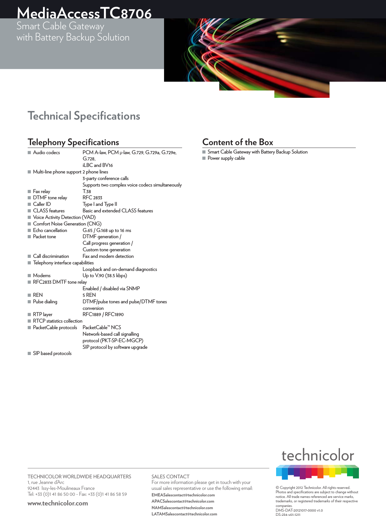 TECHNICOLOR WORLDWIDE HEADQUARTERS1, rue Jeanne d’Arc  92443  Issy-les-Moulineaux FranceTel: +33 (0)1 41 86 50 00 - Fax: +33 (0)1 41 86 58 59www.technicolor.com SALES CONTACTFor more information please get in touch with your usual sales representative or use the following email:EMEASalescontact@technicolor.comAPACSalescontact@technicolor.comNAMSalescontact@technicolor.comLATAMSalescontact@technicolor.com© Copyright 2012 Technicolor. All rights reserved. Photos and speciﬁcations are subject to change without notice. All trade names referenced are service marks, trademarks, or registered trademarks of their respective companies. DMS-DAT-20121017-0000 v1.0DS-234-v01-1211MediaAccessTC8706Smart Cable Gatewaywith Battery Backup Solution Technical SpeciﬁcationsTelephony Speciﬁcations ■Audio codecs  PCM A-law, PCM μ-law, G.729, G.729a, G.729e, G.728,iLBC and BV16 ■Multi-line phone support 2 phone lines3-party conference callsSupports two complex voice codecs simultaneously ■Fax relay  T.38 ■DTMF tone relay  RFC 2833 ■Caller ID  Type I and Type II ■CLASS features  Basic and extended CLASS features ■Voice Activity Detection (VAD) ■Comfort Noise Generation (CNG) ■Echo cancellation  G.65 / G.168 up to 16ms ■Packet tone  DTMF generation /Call progress generation /Custom tone generation ■Call discrimination  Fax and modem detection ■Telephony interface capabilitiesLoopback and on-demand diagnostics ■Modems  Up to V.90 (38.5kbps) ■RFC2833 DMTF tone relayEnabled / disabled via SNMP ■REN  5 REN ■Pulse dialing  DTMF/pulse tones and pulse/DTMF tones conversion ■RTP layer  RFC1889 / RFC1890 ■RTCP statistics collection ■PacketCable protocols  PacketCable™ NCSNetwork-based call signallingprotocol (PKT-SP-EC-MGCP)SIP protocol by software upgrade ■SIP based protocolsContent of the Box ■Smart Cable Gateway with Battery Backup Solution  ■Power supply cable