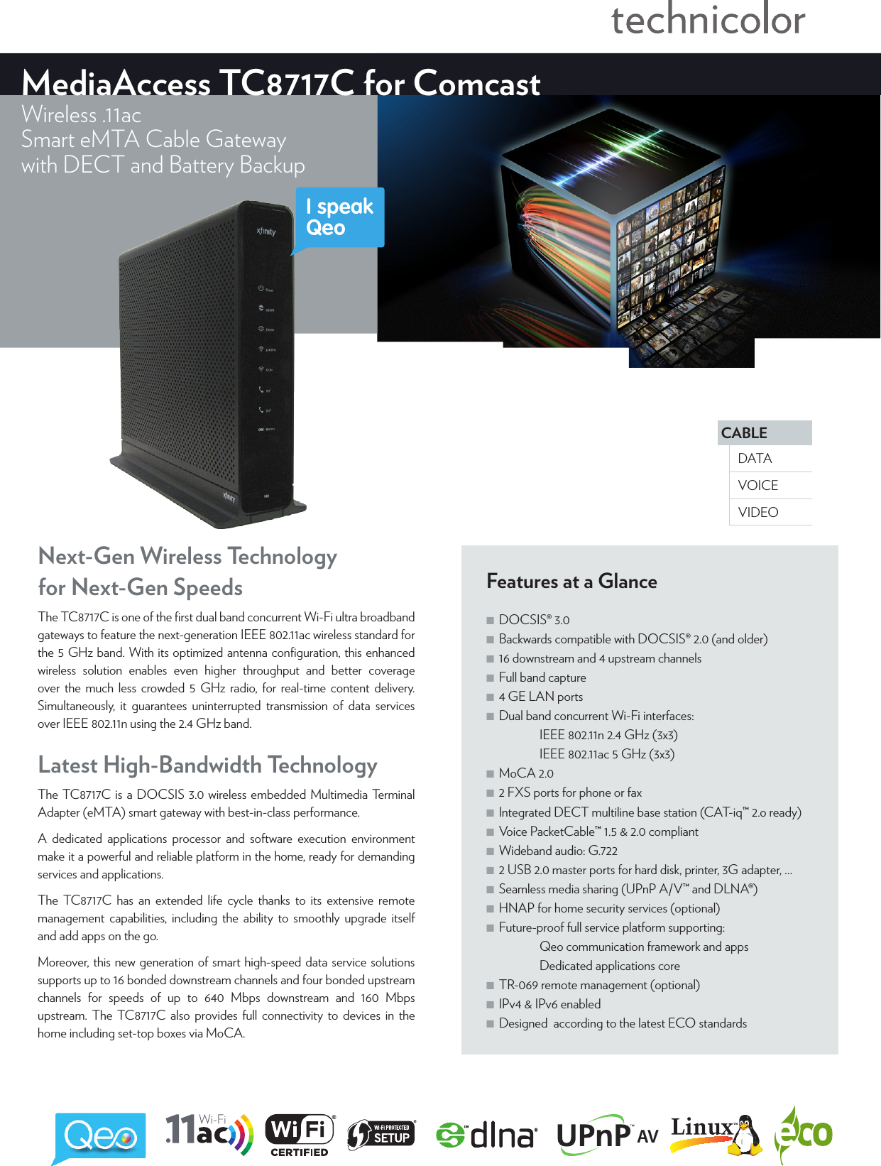 CABLEVOICEDATAVIDEOMediaAccess TC8717C for ComcastWireless .11acSmart eMTA Cable Gatewaywith DECT and Battery BackupFeatures at a Glance ■DOCSIS® 3.0 ■Backwards compatible with DOCSIS® 2.0 (and older) ■16 downstream and 4 upstream channels ■Full band capture ■4 GE LAN ports ■Dual band concurrent Wi-Fi interfaces:   IEEE802.11n2.4GHz (3x3)   IEEE802.11ac 5GHz (3x3) ■MoCA 2.0 ■2 FXS ports for phone or fax ■Integrated DECT multiline base station (CAT-iq™2.o ready) ■Voice PacketCable™ 1.5 &amp; 2.0 compliant ■Wideband audio: G.722 ■2 USB 2.0 master ports for hard disk, printer, 3Gadapter, … ■Seamless media sharing (UPnP A/V™ and DLNA®) ■HNAP for home security services (optional) ■Future-proof full service platform supporting:   Qeo communication framework and apps   Dedicated applications core ■TR-069 remote management (optional) ■IPv4 &amp; IPv6 enabled ■Designed  according to the latest ECO standardsLatest High-Bandwidth TechnologyThe TC8717C is a DOCSIS3.0 wireless embedded Multimedia Terminal Adapter (eMTA) smart gateway with best-in-class performance.A dedicated applications processor and software execution environment make it a powerful and reliable platform in the home, ready for demanding services and applications. The TC8717C has an extended life cycle thanks to its extensive remote management capabilities, including the ability to smoothly upgrade itself and add apps on the go. Moreover, this new generation of smart high-speed data service solutions supports up to 16 bonded downstream channels and four bonded upstream channels for speeds of up to 640 Mbps downstream and 160 Mbps upstream. The TC8717C also provides full connectivity to devices in the home including set-top boxes via MoCA.Next-Gen Wireless Technology  for Next-Gen SpeedsThe TC8717C is one of the ﬁrst dual band concurrent Wi-Fi ultra broadband gateways to feature the next-generation IEEE802.11ac wireless standard for the 5GHz band. With its optimized antenna conﬁguration, this enhanced wireless solution enables even higher throughput and better coverage over the much less crowded 5GHz radio, for real-time content delivery. Simultaneously, it guarantees uninterrupted transmission of data services over IEEE802.11n using the 2.4GHz band.AV