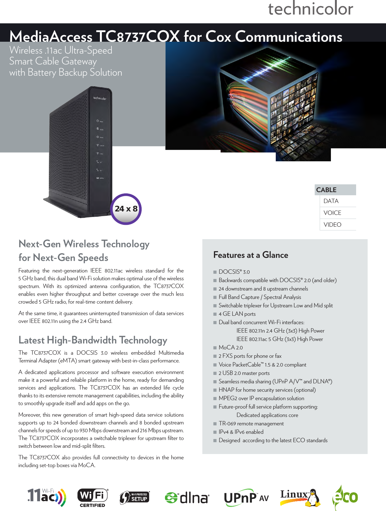 CABLEVOICEDATAVIDEOMediaAccess TC8737COX for Cox CommunicationsWireless .11ac Ultra-SpeedSmart Cable Gatewaywith Battery Backup SolutionFeatures at a Glance ■DOCSIS® 3.0 ■Backwards compatible with DOCSIS® 2.0 (and older) ■24 downstream and 8 upstream channels ■Full Band Capture / Spectral Analysis ■Switchable triplexer for Upstream Low and Mid split ■4 GE LAN ports ■Dual band concurrent Wi-Fi interfaces:   IEEE802.11n2.4GHz (3x3) High Power   IEEE802.11ac 5GHz (3x3) High Power ■MoCA 2.0 ■2 FXS ports for phone or fax ■Voice PacketCable™ 1.5 &amp; 2.0 compliant ■2 USB 2.0 master ports ■Seamless media sharing (UPnP A/V™ and DLNA®) ■HNAP for home security services (optional) ■MPEG2 over IP encapsulation solution  ■Future-proof full service platform supporting:   Dedicated applications core ■TR-069 remote management ■IPv4 &amp; IPv6 enabled ■Designed  according to the latest ECO standardsLatest High-Bandwidth TechnologyThe TC8737COX is a DOCSIS 3.0 wireless embedded Multimedia Terminal Adapter (eMTA) smart gateway with best-in-class performance.A dedicated applications processor and software execution environment make it a powerful and reliable platform in the home, ready for demanding services and applications. The TC8737COX has an extended life cycle thanks to its extensive remote management capabilities, including the ability to smoothly upgrade itself and add apps on the go.Moreover, this new generation of smart high-speed data service solutions supports up to 24 bonded downstream channels and 8 bonded upstream channels for speeds of up to 930Mbps downstream and 216Mbps upstream. The TC8737COX incorporates a switchable triplexer for upstream ﬁlter to switch between low and mid-split ﬁlters.The TC8737COX also provides full connectivity to devices in the home including set-top boxes via MoCA.Next-Gen Wireless Technology  for Next-Gen SpeedsFeaturing the next-generation IEEE 802.11ac wireless standard for the 5GHz band, this dual band Wi-Fi solution makes optimal use of the wireless spectrum. With its optimized antenna conﬁguration, the TC8737COX enables even higher throughput and better coverage over the much less crowded 5GHz radio, for real-time content delivery.At the same time, it guarantees uninterrupted transmission of data services over IEEE802.11n using the 2.4GHz band.AV24 x 8