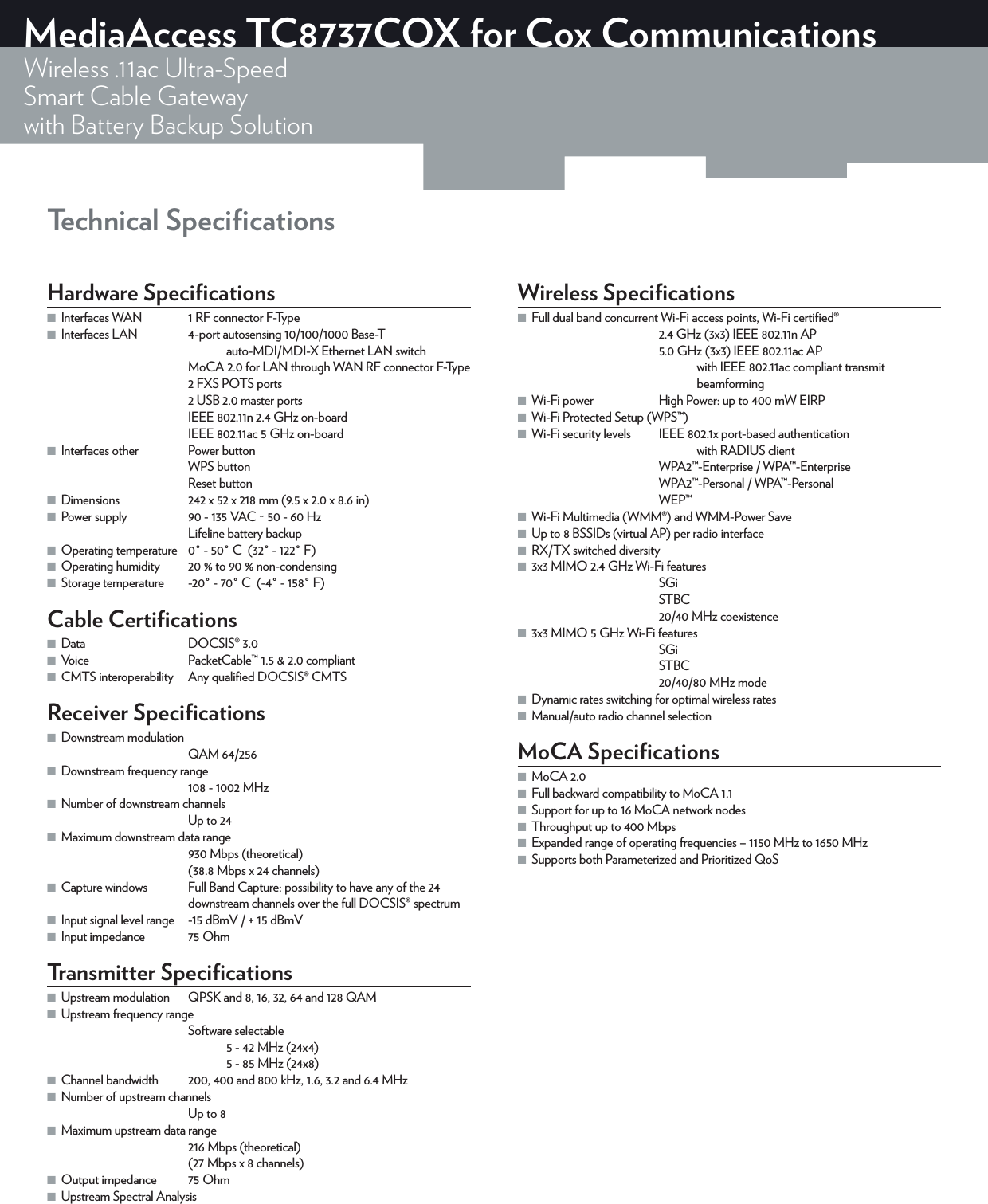 Technical SpeciﬁcationsMediaAccess TC8737COX for Cox CommunicationsWireless .11ac Ultra-SpeedSmart Cable Gatewaywith Battery Backup SolutionHardware Speciﬁcations ■Interfaces WAN  1 RF connector F-Type ■Interfaces LAN  4-port autosensing 10/100/1000 Base-T    auto-MDI/MDI-X Ethernet LAN switchMoCA2.0 for LAN through WAN RF connector F-Type2 FXS POTS ports2 USB 2.0 master portsIEEE802.11n 2.4GHz on-boardIEEE 802.11ac 5GHz on-board ■Interfaces other  PowerbuttonWPSbuttonResetbutton ■Dimensions  242 x 52 x 218mm (9.5 x 2.0 x 8.6in) ■Power supply  90 - 135VAC ~ 50 - 60HzLifeline battery backup ■Operating temperature  0° - 50°C  (32° - 122°F) ■Operating humidity  20% to 90% non-condensing ■Storage temperature  -20° - 70°C  (-4° - 158°F)Cable Certiﬁcations ■Data DOCSIS®3.0 ■Voice  PacketCable™1.5 &amp; 2.0 compliant ■CMTS interoperability  Any qualiﬁed DOCSIS® CMTSReceiver Speciﬁcations ■Downstream modulationQAM 64/256 ■Downstream frequency range108 - 1002MHz ■Number of downstream channelsUp to 24 ■Maximum downstream data range930Mbps (theoretical)(38.8Mbps x 24channels) ■Capture windows  Full Band Capture: possibility to have any of the 24 downstream channels over the full DOCSIS®spectrum ■Input signal level range  -15dBmV / + 15dBmV ■Input impedance  75OhmTransmitter Speciﬁcations ■Upstream modulation  QPSK and 8, 16, 32, 64 and 128 QAM ■Upstream frequency rangeSoftware selectable   5 - 42MHz (24x4)   5 - 85MHz (24x8) ■Channel bandwidth  200, 400 and 800kHz, 1.6, 3.2 and 6.4MHz ■Number of upstream channelsUp to 8 ■Maximum upstream data range216Mbps (theoretical)(27Mbps x 8 channels) ■Output impedance  75Ohm ■Upstream Spectral AnalysisWireless Speciﬁcations ■Full dual band concurrent Wi-Fi access points, Wi-Fi certiﬁed®2.4GHz(3x3) IEEE802.11n AP5.0GHz(3x3) IEEE802.11ac AP   with IEEE802.11ac compliant transmit     beamforming ■Wi-Fi power  High Power: up to 400mW EIRP ■Wi-Fi Protected Setup (WPS™) ■Wi-Fi security levels  IEEE802.1x port-based authentication      with RADIUS clientWPA2™-Enterprise / WPA™-EnterpriseWPA2™-Personal / WPA™-PersonalWEP™ ■Wi-Fi Multimedia (WMM®) and WMM-Power Save ■Up to 8 BSSIDs (virtual AP) per radio interface ■RX/TX switched diversity ■3x3 MIMO 2.4GHz Wi-Fi featuresSGiSTBC20/40MHz coexistence ■3x3 MIMO 5GHz Wi-Fi featuresSGiSTBC20/40/80MHz mode ■Dynamic rates switching for optimal wireless rates ■Manual/auto radio channel selectionMoCA Speciﬁcations ■MoCA 2.0 ■Full backward compatibility to MoCA 1.1 ■Support for up to 16 MoCA network nodes ■Throughput up to 400 Mbps ■Expanded range of operating frequencies – 1150 MHz to 1650 MHz ■Supports both Parameterized and Prioritized QoS