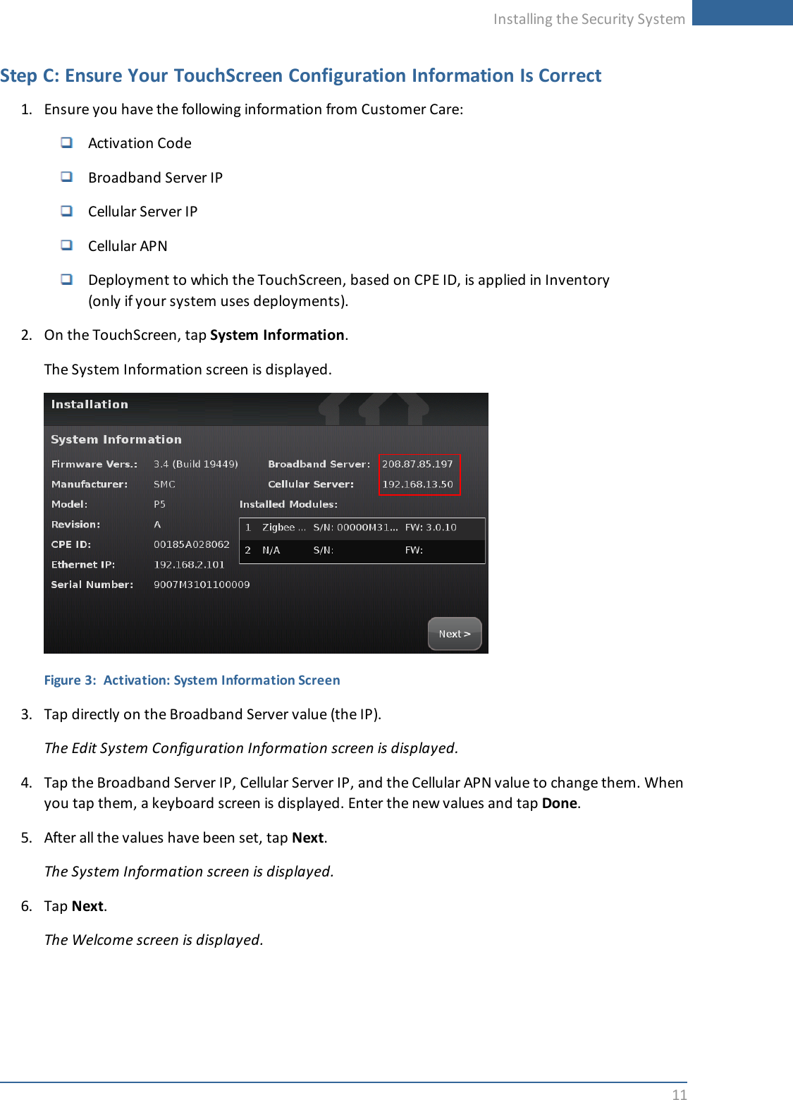 Installing the Security System11Step C: Ensure Your TouchScreen Configuration Information Is Correct1. Ensure you have the following information from Customer Care:Activation CodeBroadband Server IPCellular Server IPCellular APNDeployment to which the TouchScreen, based on CPE ID, is applied in Inventory(only if your system uses deployments).2. On the TouchScreen, tap System Information.The System Information screen is displayed.Figure 3: Activation: System Information Screen3. Tap directly on the Broadband Server value (the IP).The Edit System Configuration Information screen is displayed.4. Tap the Broadband Server IP, Cellular Server IP, and the Cellular APN value to change them. Whenyou tap them, a keyboard screen is displayed. Enter the new values and tap Done.5. After all the values have been set, tap Next.The System Information screen is displayed.6. Tap Next.The Welcome screen is displayed.