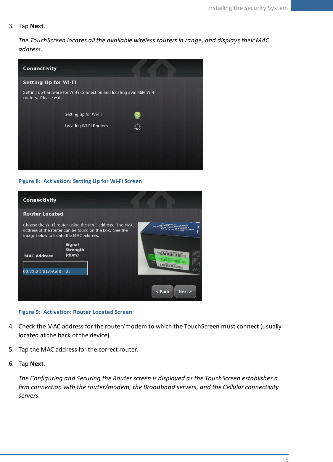 Installing the Security System153. Tap Next.The TouchScreen locates all the available wireless routers in range, and displays their MACaddress.Figure 8: Activation: Setting Up for Wi-Fi ScreenFigure 9: Activation: Router Located Screen4. Check the MAC address for the router/modem to which the TouchScreen must connect (usuallylocated at the back of the device).5. Tap the MAC address for the correct router.6. Tap Next.The Configuring and Securing the Router screen is displayed as the TouchScreen establishes afirm connection with the router/modem, the Broadband servers, and the Cellular connectivityservers.