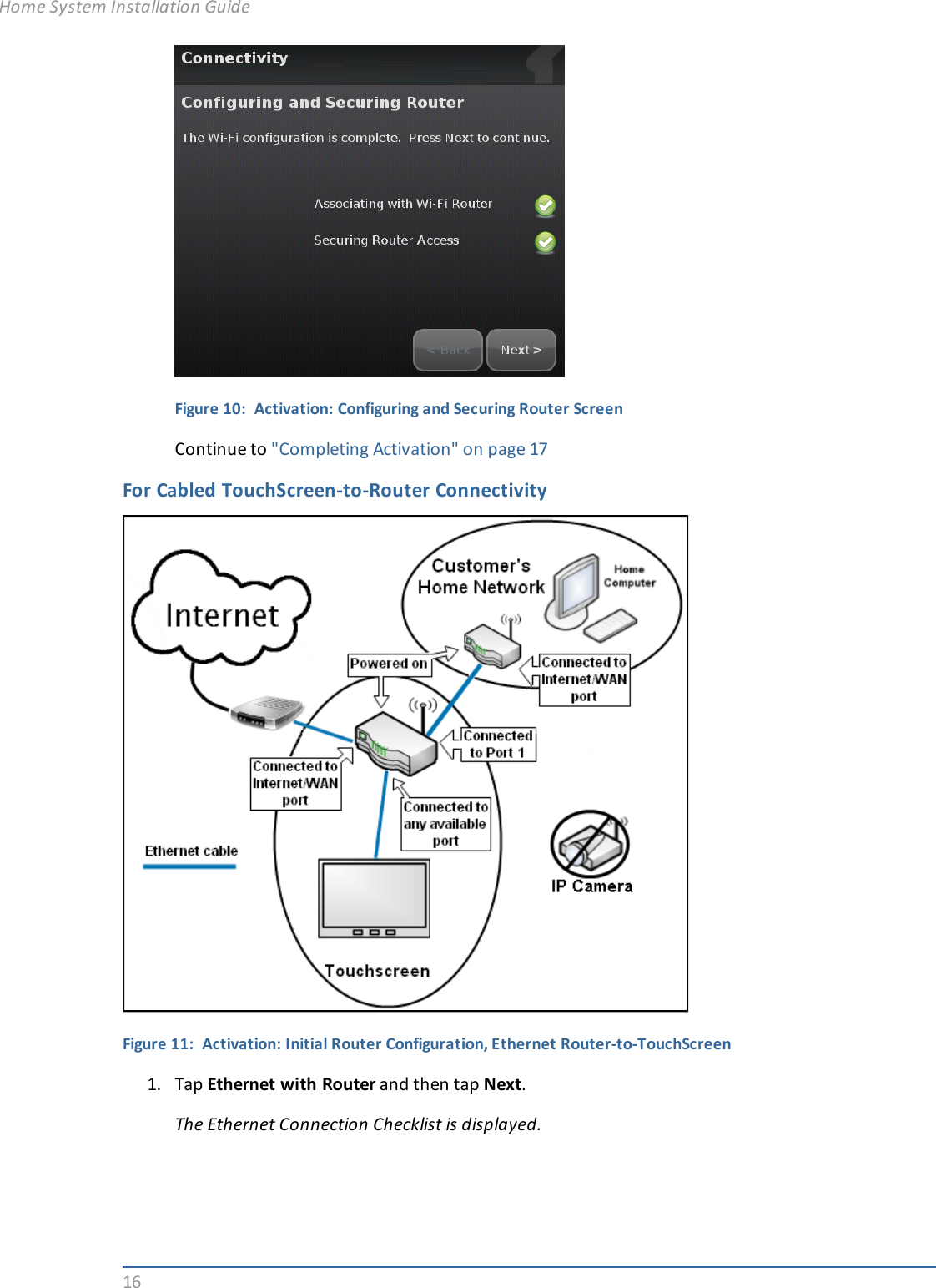 16Figure 10: Activation: Configuring and Securing Router ScreenContinue to &quot;Completing Activation&quot; on page 17For Cabled TouchScreen-to-Router ConnectivityFigure 11: Activation: Initial Router Configuration, Ethernet Router-to-TouchScreen1. Tap Ethernet with Router and then tap Next.The Ethernet Connection Checklist is displayed.Home System Installation Guide