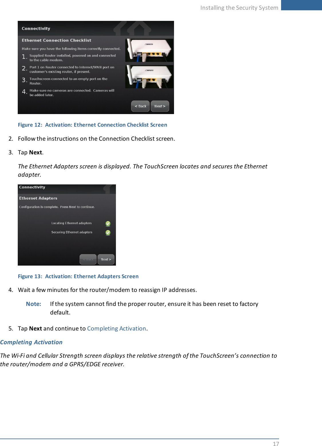 Installing the Security System17Figure 12: Activation: Ethernet Connection Checklist Screen2. Follow the instructions on the Connection Checklist screen.3. Tap Next.The Ethernet Adapters screen is displayed. The TouchScreen locates and secures the Ethernetadapter.Figure 13: Activation: Ethernet Adapters Screen4. Wait a few minutes for the router/modem to reassign IP addresses.Note: If the system cannot find the proper router, ensure it has been reset to factorydefault.5. Tap Next and continue to Completing Activation.Completing ActivationThe Wi-Fi and Cellular Strength screen displays the relative strength of the TouchScreen’s connection tothe router/modem and a GPRS/EDGE receiver.