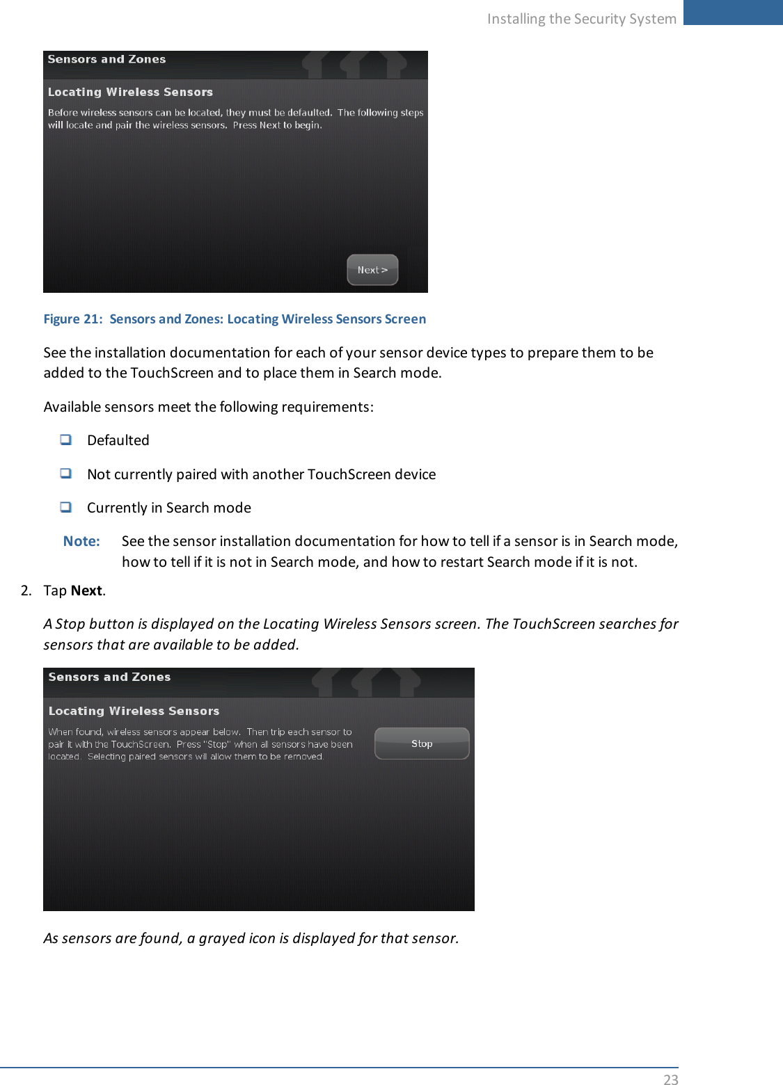 Installing the Security System23Figure 21: Sensors and Zones: Locating Wireless Sensors ScreenSee the installation documentation for each of your sensor device types to prepare them to beadded to the TouchScreen and to place them in Search mode.Available sensors meet the following requirements:DefaultedNot currently paired with another TouchScreen deviceCurrently in Search modeNote: See the sensor installation documentation for how to tell if a sensor is in Search mode,how to tell if it is not in Search mode, and how to restart Search mode if it is not.2. Tap Next.A Stop button is displayed on the Locating Wireless Sensors screen. The TouchScreen searches forsensors that are available to be added.As sensors are found, a grayed icon is displayed for that sensor.