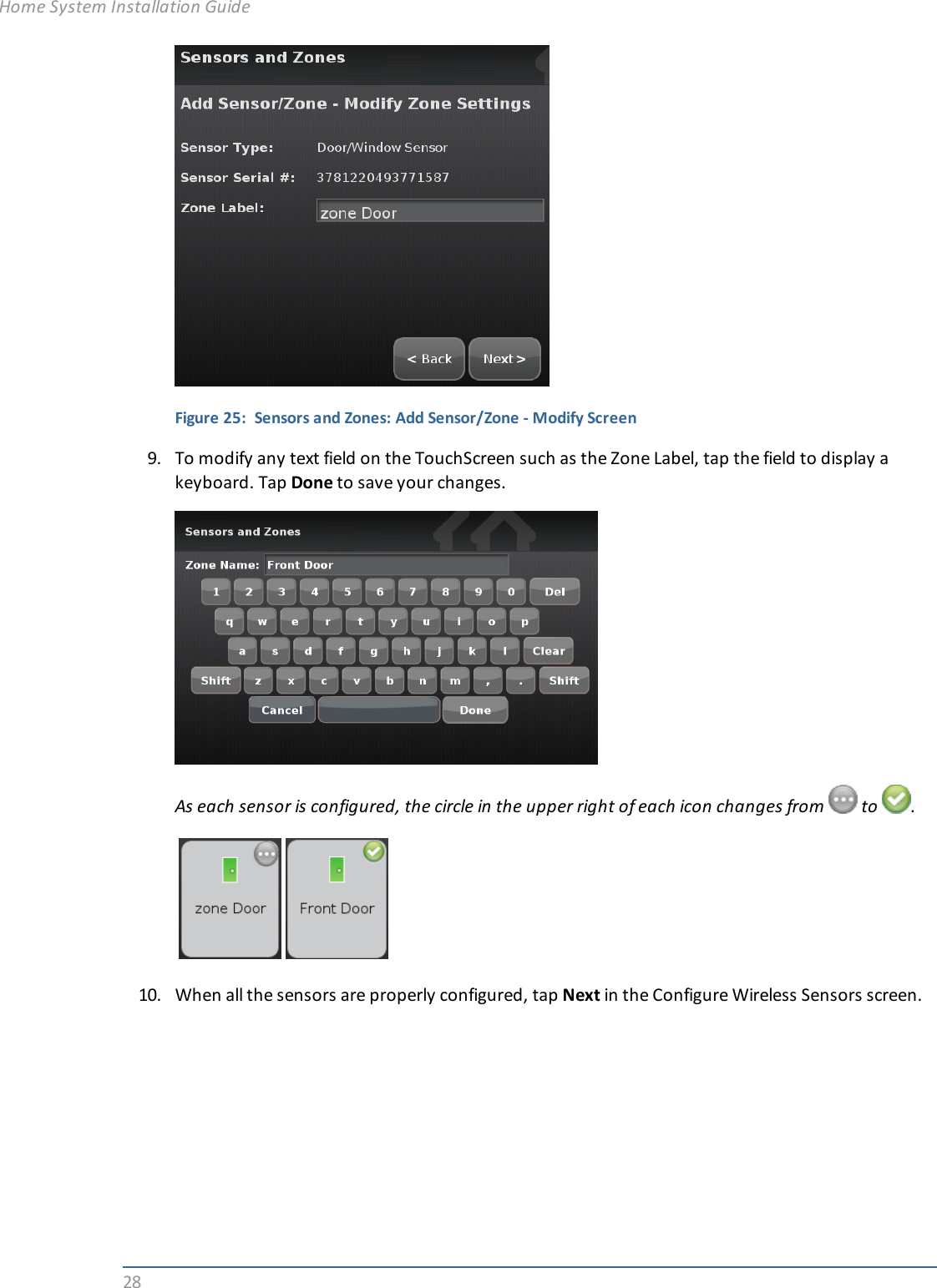 28Figure 25: Sensors and Zones: Add Sensor/Zone - Modify Screen9. To modify any text field on the TouchScreen such as the Zone Label, tap the field to display akeyboard. Tap Done to save your changes.As each sensor is configured, the circle in the upper right of each icon changes from to .10. When all the sensors are properly configured, tap Next in the Configure Wireless Sensors screen.Home System Installation Guide
