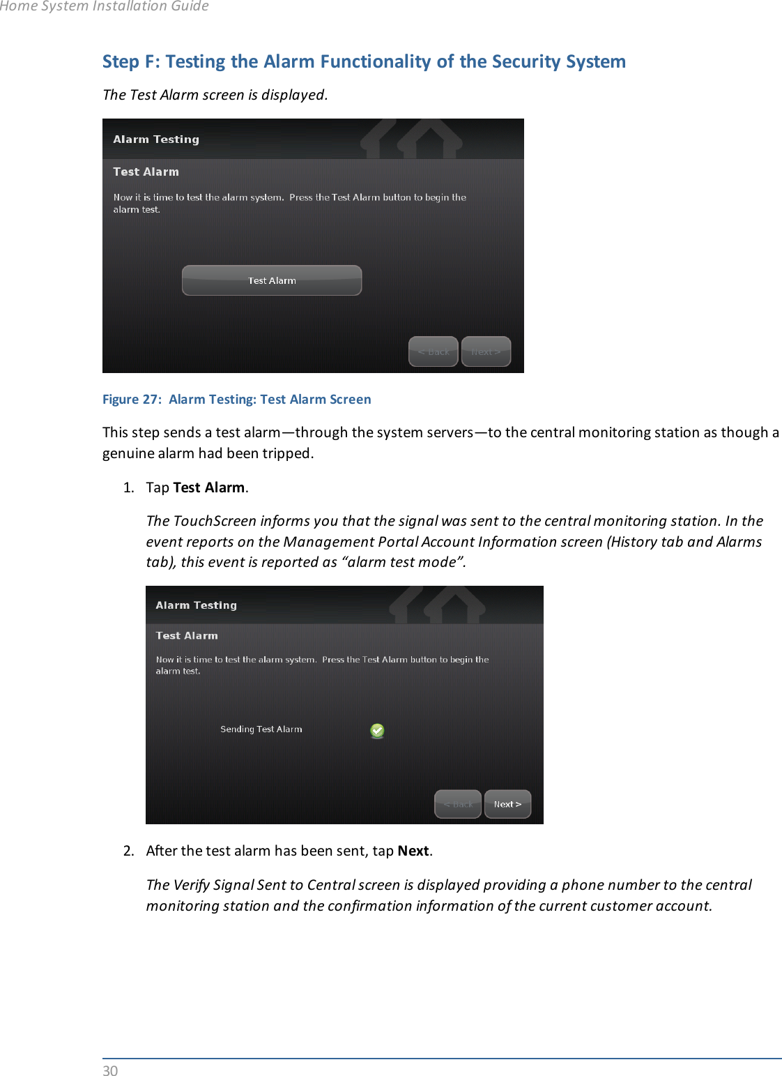 30Step F: Testing the Alarm Functionality of the Security SystemThe Test Alarm screen is displayed.Figure 27: Alarm Testing: Test Alarm ScreenThis step sends a test alarm—through the system servers—to the central monitoring station as though agenuine alarm had been tripped.1. Tap Test Alarm.The TouchScreen informs you that the signal was sent to the central monitoring station. In theevent reports on the Management Portal Account Information screen (History tab and Alarmstab), this event is reported as “alarm test mode”.2. After the test alarm has been sent, tap Next.The Verify Signal Sent to Central screen is displayed providing a phone number to the centralmonitoring station and the confirmation information of the current customer account.Home System Installation Guide
