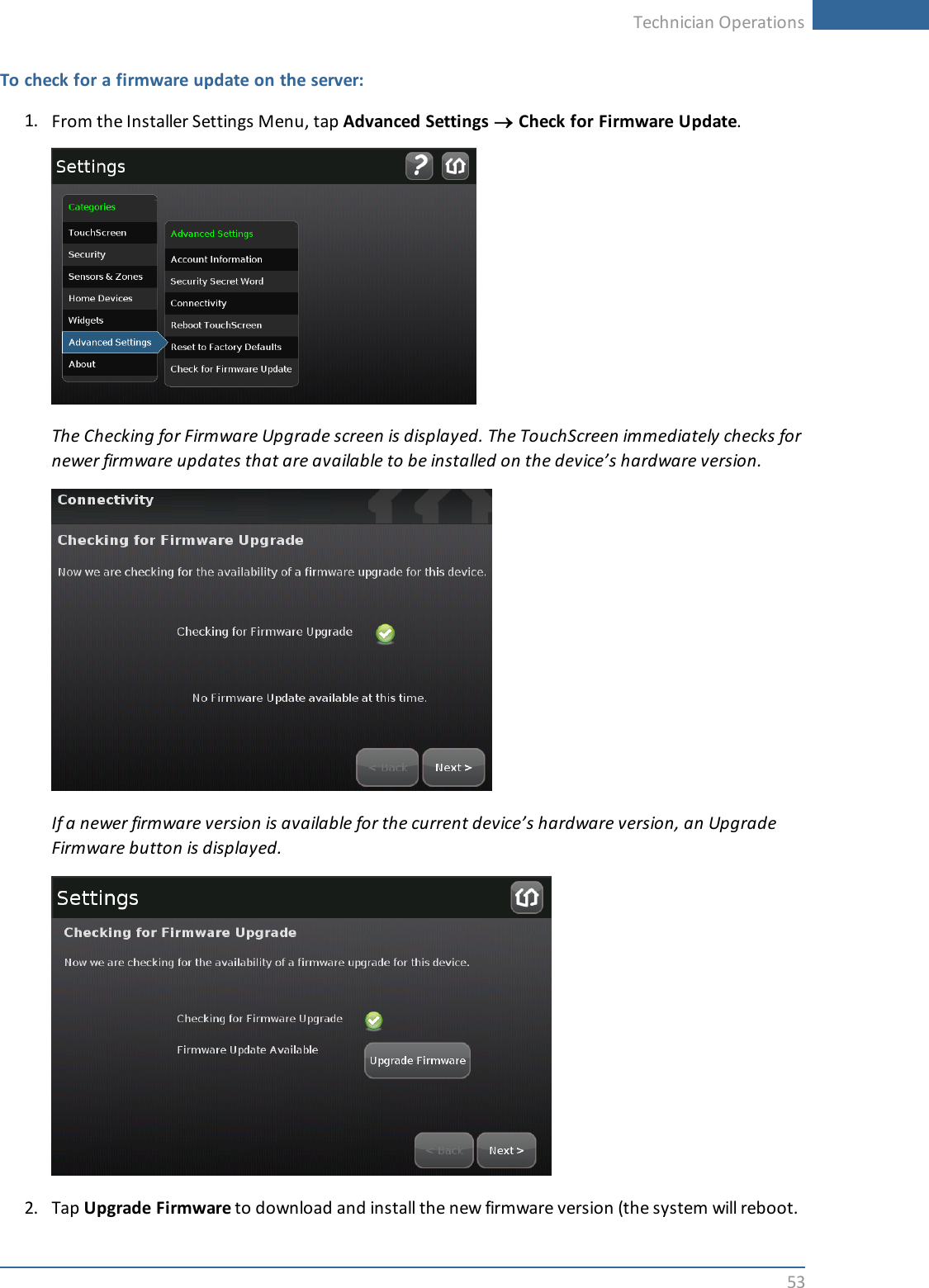 Technician Operations53To check for a firmware update on the server:1. From the Installer Settings Menu, tap Advanced Settings ®Check for Firmware Update.The Checking for Firmware Upgrade screen is displayed. The TouchScreen immediately checks fornewer firmware updates that are available to be installed on the device’s hardware version.If a newer firmware version is available for the current device’s hardware version, an UpgradeFirmware button is displayed.2. Tap Upgrade Firmware to download and install the new firmware version (the system will reboot.
