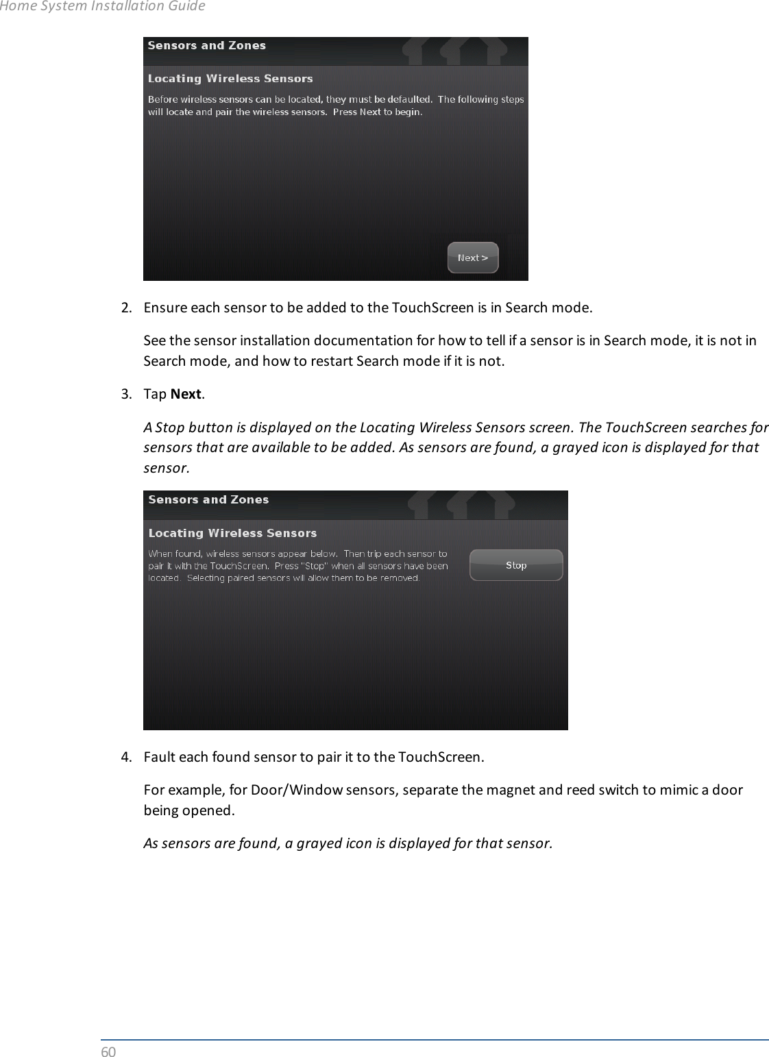 602. Ensure each sensor to be added to the TouchScreen is in Search mode.See the sensor installation documentation for how to tell if a sensor is in Search mode, it is not inSearch mode, and how to restart Search mode if it is not.3. Tap Next.A Stop button is displayed on the Locating Wireless Sensors screen. The TouchScreen searches forsensors that are available to be added. As sensors are found, a grayed icon is displayed for thatsensor.4. Fault each found sensor to pair it to the TouchScreen.For example, for Door/Window sensors, separate the magnet and reed switch to mimic a doorbeing opened.As sensors are found, a grayed icon is displayed for that sensor.Home System Installation Guide
