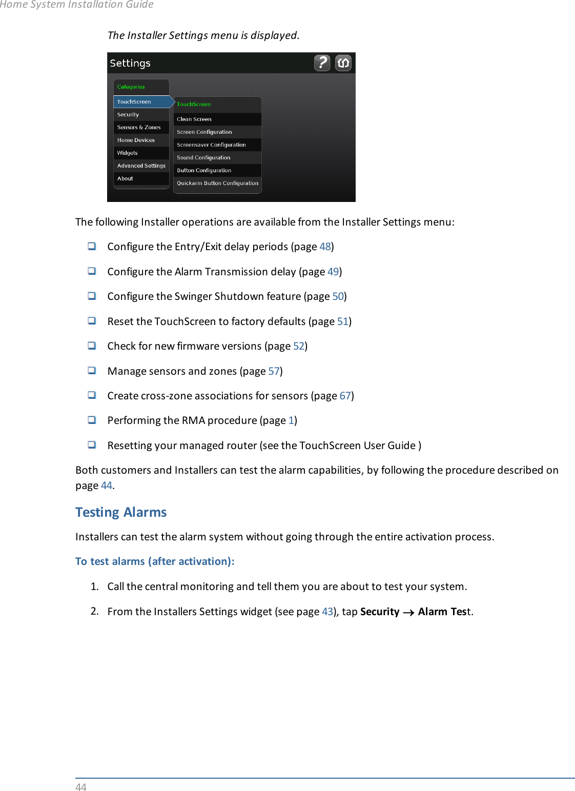 44The Installer Settings menu is displayed.The following Installer operations are available from the Installer Settings menu:Configure the Entry/Exit delay periods (page 48)Configure the Alarm Transmission delay (page 49)Configure the Swinger Shutdown feature (page 50)Reset the TouchScreen to factory defaults (page 51)Check for new firmware versions (page 52)Manage sensors and zones (page 57)Create cross-zone associations for sensors (page 67)Performing the RMA procedure (page 1)Resetting your managed router (see the TouchScreen User Guide )Both customers and Installers can test the alarm capabilities, by following the procedure described onpage 44.Testing AlarmsInstallers can test the alarm system without going through the entire activation process.To test alarms (after activation):1. Call the central monitoring and tell them you are about to test your system.2. From the Installers Settings widget (see page 43), tap Security ®Alarm Test.Home System Installation Guide