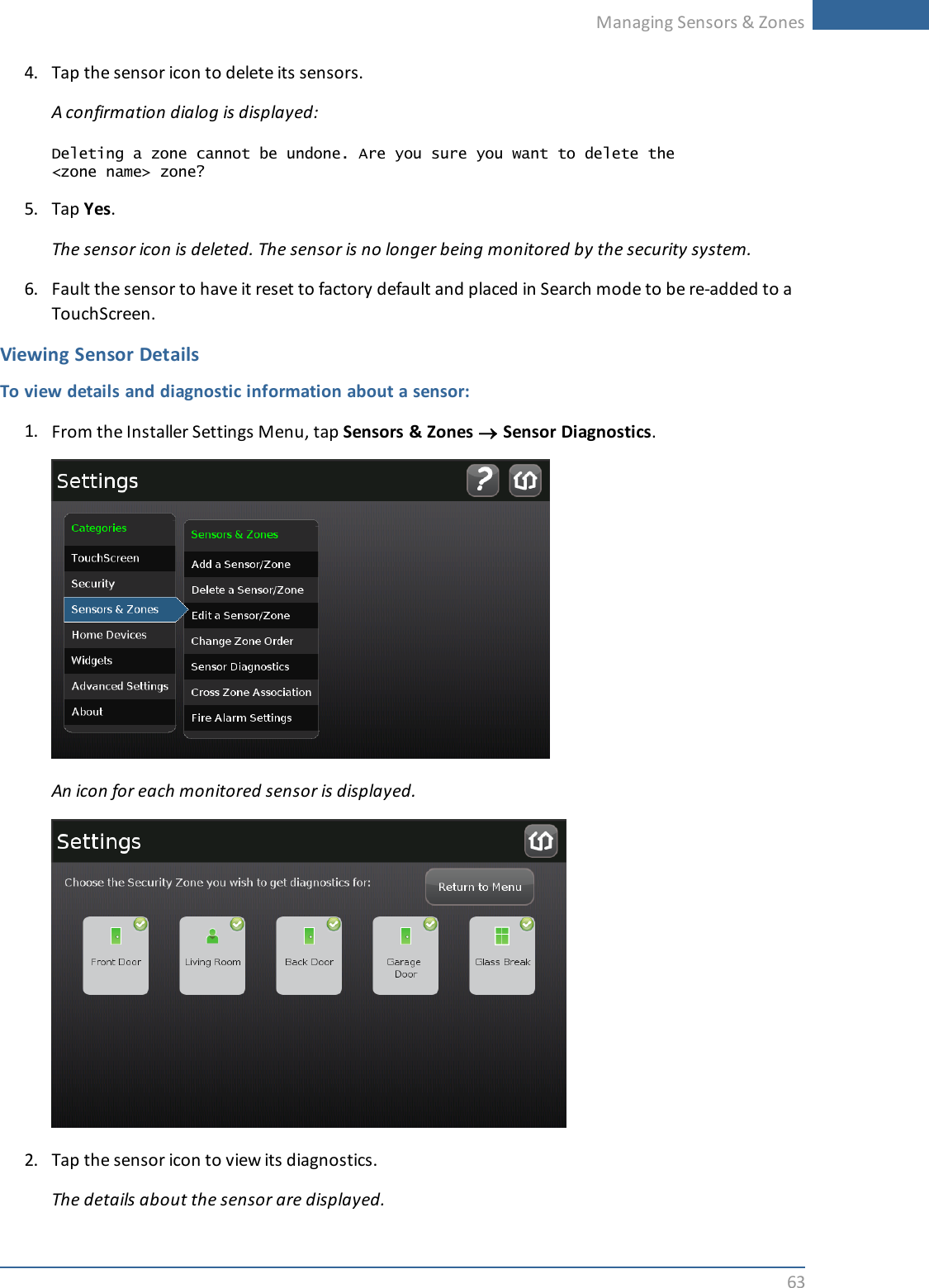 Managing Sensors &amp; Zones634. Tap the sensor icon to delete its sensors.A confirmation dialog is displayed:Deleting a zone cannot be undone. Are you sure you want to delete the&lt;zone name&gt; zone?5. Tap Yes.The sensor icon is deleted. The sensor is no longer being monitored by the security system.6. Fault the sensor to have it reset to factory default and placed in Search mode to be re-added to aTouchScreen.Viewing Sensor DetailsTo view details and diagnostic information about a sensor:1. From the Installer Settings Menu, tap Sensors &amp; Zones ®Sensor Diagnostics.An icon for each monitored sensor is displayed.2. Tap the sensor icon to view its diagnostics.The details about the sensor are displayed.