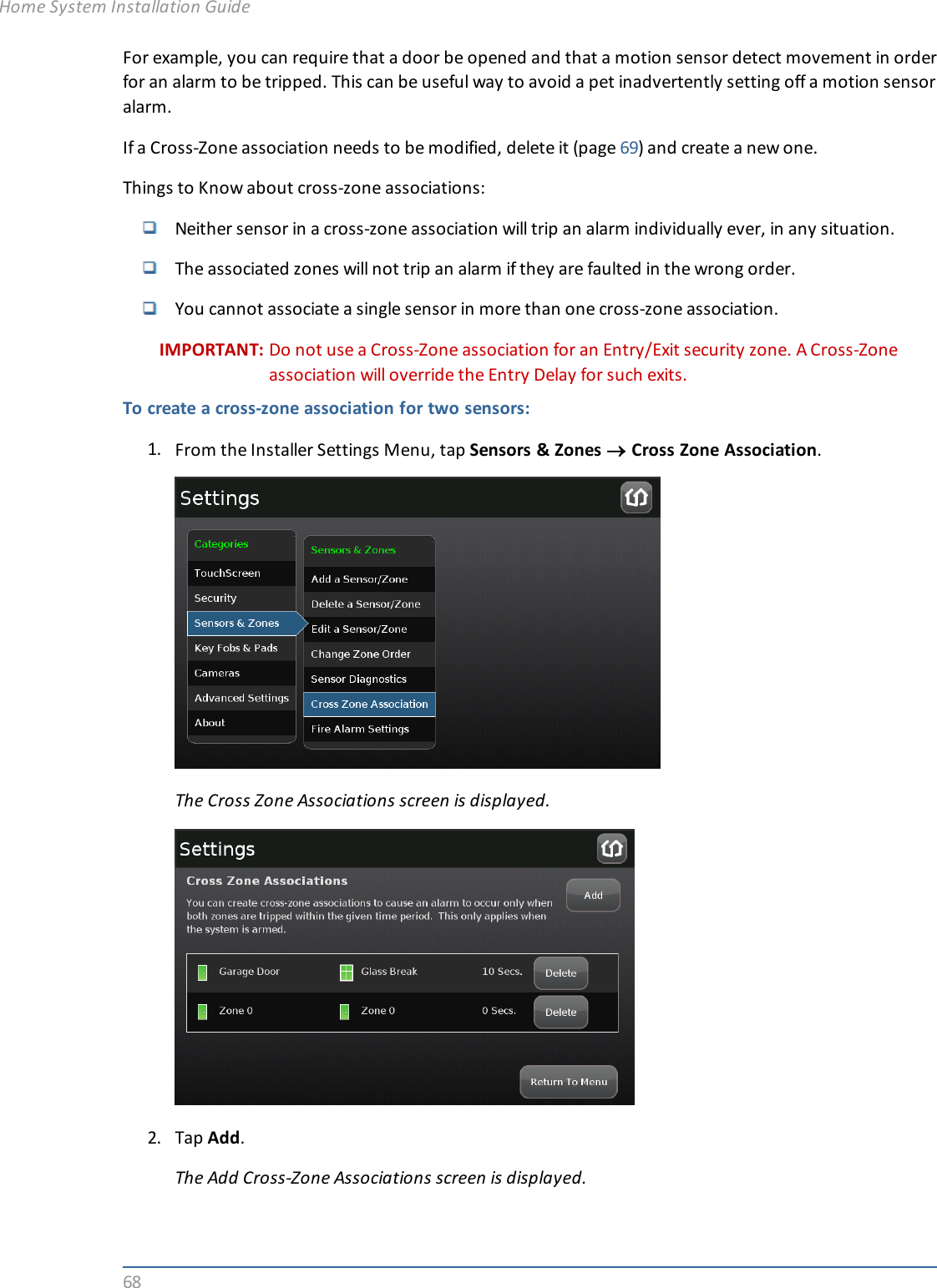68For example, you can require that a door be opened and that a motion sensor detect movement in orderfor an alarm to be tripped. This can be useful way to avoid a pet inadvertently setting off a motion sensoralarm.If a Cross-Zone association needs to be modified, delete it (page 69) and create a new one.Things to Know about cross-zone associations:Neither sensor in a cross-zone association will trip an alarm individually ever, in any situation.The associated zones will not trip an alarm if they are faulted in the wrong order.You cannot associate a single sensor in more than one cross-zone association.IMPORTANT: Do not use a Cross-Zone association for an Entry/Exit security zone. A Cross-Zoneassociation will override the Entry Delay for such exits.To create a cross-zone association for two sensors:1. From the Installer Settings Menu, tap Sensors &amp; Zones ®Cross Zone Association.The Cross Zone Associations screen is displayed.2. Tap Add.The Add Cross-Zone Associations screen is displayed.Home System Installation Guide