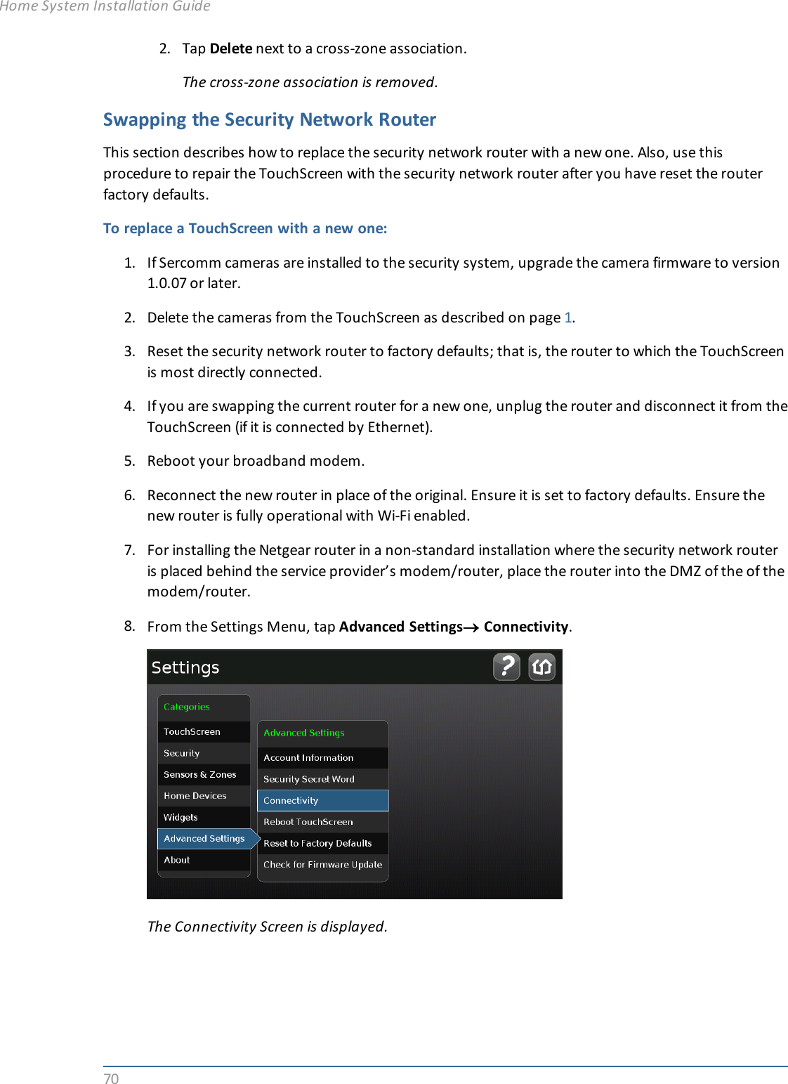 702. Tap Delete next to a cross-zone association.The cross-zone association is removed.Swapping the Security Network RouterThis section describes how to replace the security network router with a new one. Also, use thisprocedure to repair the TouchScreen with the security network router after you have reset the routerfactory defaults.To replace a TouchScreen with a new one:1. If Sercomm cameras are installed to the security system, upgrade the camera firmware to version1.0.07 or later.2. Delete the cameras from the TouchScreen as described on page 1.3. Reset the security network router to factory defaults; that is, the router to which the TouchScreenis most directly connected.4. If you are swapping the current router for a new one, unplug the router and disconnect it from theTouchScreen (if it is connected by Ethernet).5. Reboot your broadband modem.6. Reconnect the new router in place of the original. Ensure it is set to factory defaults. Ensure thenew router is fully operational with Wi-Fi enabled.7. For installing the Netgear router in a non-standard installation where the security network routeris placed behind the service provider’s modem/router, place the router into the DMZ of the of themodem/router.8. From the Settings Menu, tap Advanced Settings®Connectivity.The Connectivity Screen is displayed.Home System Installation Guide