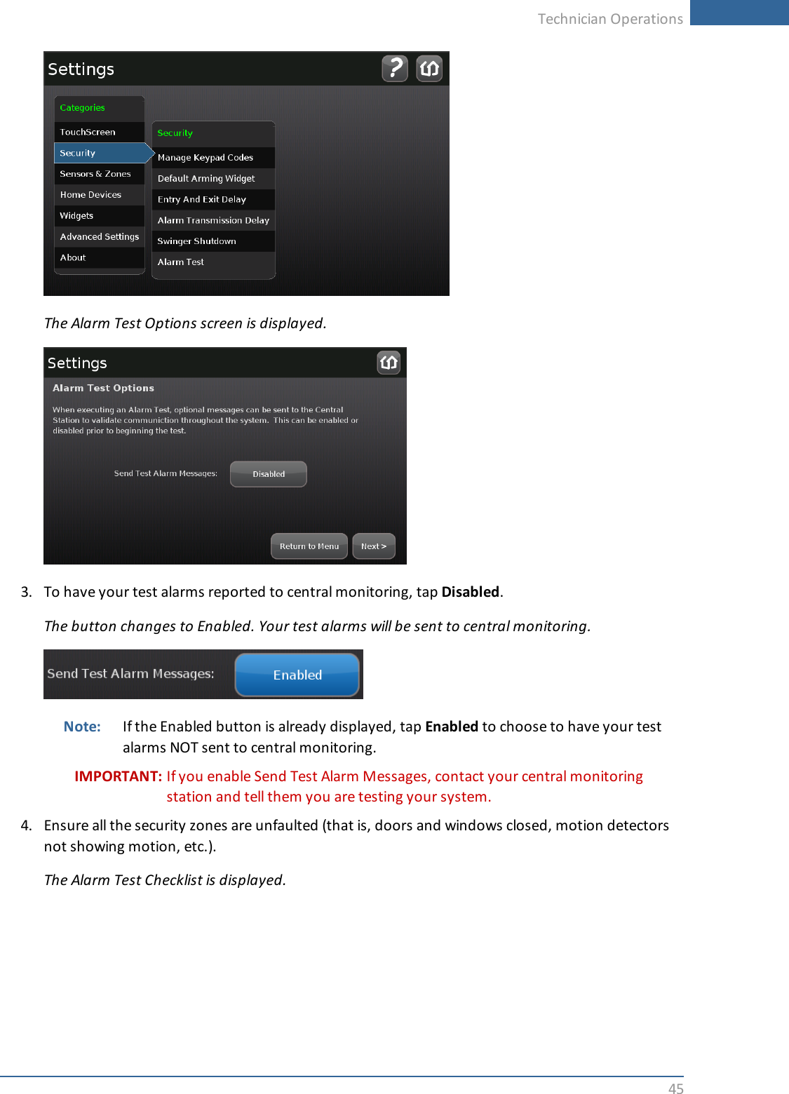 Technician Operations45The Alarm Test Options screen is displayed.3. To have your test alarms reported to central monitoring, tap Disabled.The button changes to Enabled. Your test alarms will be sent to central monitoring.Note: If the Enabled button is already displayed, tap Enabled to choose to have your testalarms NOT sent to central monitoring.IMPORTANT: If you enable Send Test Alarm Messages, contact your central monitoringstation and tell them you are testing your system.4. Ensure all the security zones are unfaulted (that is, doors and windows closed, motion detectorsnot showing motion, etc.).The Alarm Test Checklist is displayed.