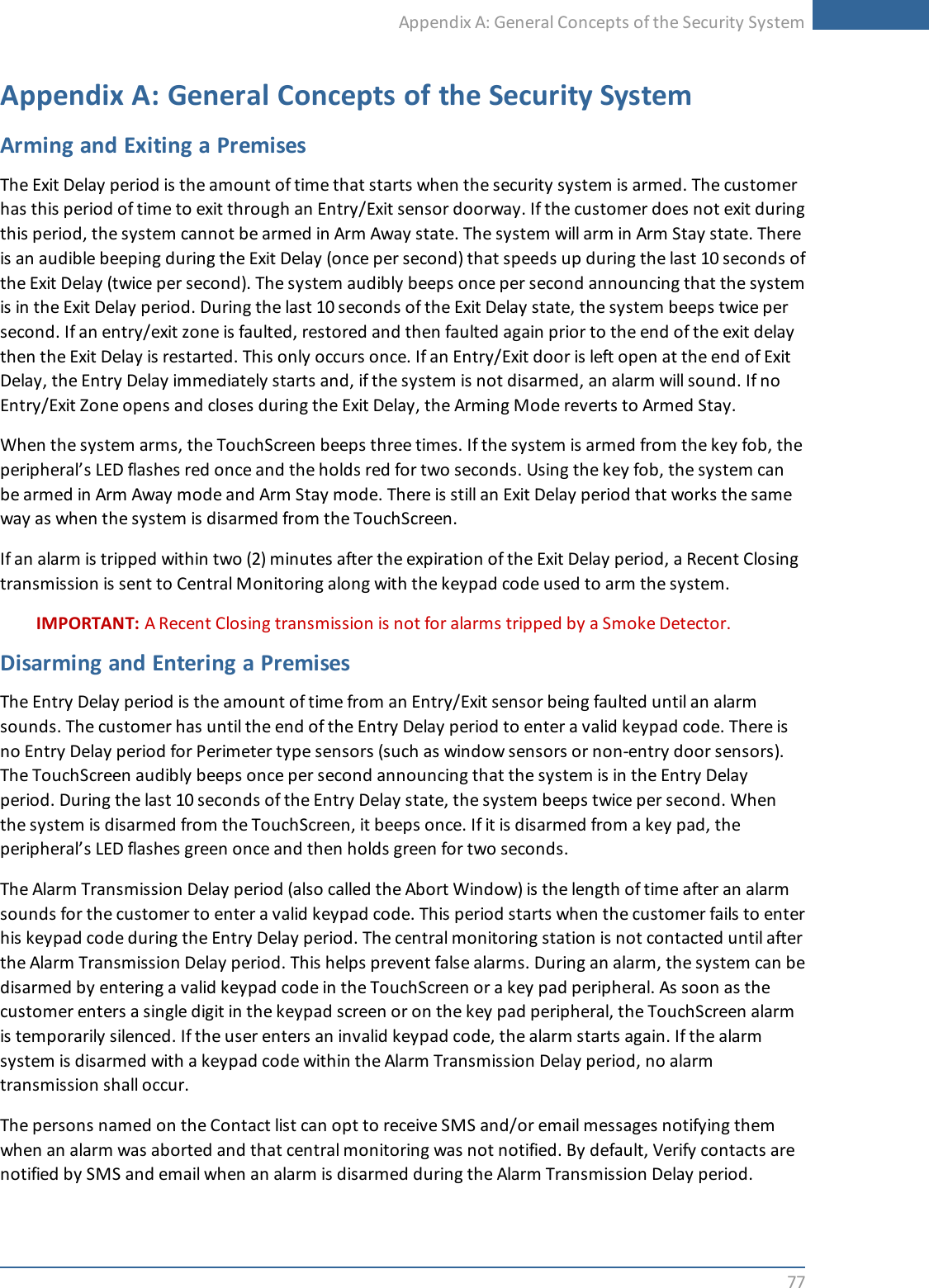 Appendix A: General Concepts of the Security System77Appendix A: General Concepts of the Security SystemArming and Exiting a PremisesThe Exit Delay period is the amount of time that starts when the security system is armed. The customerhas this period of time to exit through an Entry/Exit sensor doorway. If the customer does not exit duringthis period, the system cannot be armed in Arm Away state. The system will arm in Arm Stay state. Thereis an audible beeping during the Exit Delay (once per second) that speeds up during the last 10 seconds ofthe Exit Delay (twice per second). The system audibly beeps once per second announcing that the systemis in the Exit Delay period. During the last 10 seconds of the Exit Delay state, the system beeps twice persecond. If an entry/exit zone is faulted, restored and then faulted again prior to the end of the exit delaythen the Exit Delay is restarted. This only occurs once. If an Entry/Exit door is left open at the end of ExitDelay, the Entry Delay immediately starts and, if the system is not disarmed, an alarm will sound. If noEntry/Exit Zone opens and closes during the Exit Delay, the Arming Mode reverts to Armed Stay.When the system arms, the TouchScreen beeps three times. If the system is armed from the key fob, theperipheral’s LED flashes red once and the holds red for two seconds. Using the key fob, the system canbe armed in Arm Away mode and Arm Stay mode. There is still an Exit Delay period that works the sameway as when the system is disarmed from the TouchScreen.If an alarm is tripped within two (2) minutes after the expiration of the Exit Delay period, a Recent Closingtransmission is sent to Central Monitoring along with the keypad code used to arm the system.IMPORTANT: A Recent Closing transmission is not for alarms tripped by a Smoke Detector.Disarming and Entering a PremisesThe Entry Delay period is the amount of time from an Entry/Exit sensor being faulted until an alarmsounds. The customer has until the end of the Entry Delay period to enter a valid keypad code. There isno Entry Delay period for Perimeter type sensors (such as window sensors or non-entry door sensors).The TouchScreen audibly beeps once per second announcing that the system is in the Entry Delayperiod. During the last 10 seconds of the Entry Delay state, the system beeps twice per second. Whenthe system is disarmed from the TouchScreen, it beeps once. If it is disarmed from a key pad, theperipheral’s LED flashes green once and then holds green for two seconds.The Alarm Transmission Delay period (also called the Abort Window) is the length of time after an alarmsounds for the customer to enter a valid keypad code. This period starts when the customer fails to enterhis keypad code during the Entry Delay period. The central monitoring station is not contacted until afterthe Alarm Transmission Delay period. This helps prevent false alarms. During an alarm, the system can bedisarmed by entering a valid keypad code in the TouchScreen or a key pad peripheral. As soon as thecustomer enters a single digit in the keypad screen or on the key pad peripheral, the TouchScreen alarmis temporarily silenced. If the user enters an invalid keypad code, the alarm starts again. If the alarmsystem is disarmed with a keypad code within the Alarm Transmission Delay period, no alarmtransmission shall occur.The persons named on the Contact list can opt to receive SMS and/or email messages notifying themwhen an alarm was aborted and that central monitoring was not notified. By default, Verify contacts arenotified by SMS and email when an alarm is disarmed during the Alarm Transmission Delay period.
