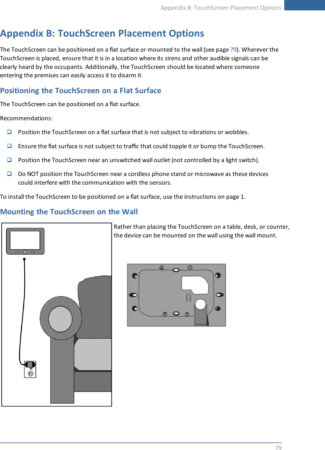 Appendix B: TouchScreen Placement Options79Appendix B: TouchScreen Placement OptionsThe TouchScreen can be positioned on a flat surface or mounted to the wall (see page 79). Wherever theTouchScreen is placed, ensure that it is in a location where its sirens and other audible signals can beclearly heard by the occupants. Additionally, the TouchScreen should be located where someoneentering the premises can easily access it to disarm it.Positioning the TouchScreen on a Flat SurfaceThe TouchScreen can be positioned on a flat surface.Recommendations:Position the TouchScreen on a flat surface that is not subject to vibrations or wobbles.Ensure the flat surface is not subject to traffic that could topple it or bump the TouchScreen.Position the TouchScreen near an unswitched wall outlet (not controlled by a light switch).Do NOT position the TouchScreen near a cordless phone stand or microwave as these devicescould interfere with the communication with the sensors.To install the TouchScreen to be positioned on a flat surface, use the instructions on page 1.Mounting the TouchScreen on the WallRather than placing the TouchScreen on a table, desk, or counter,the device can be mounted on the wall using the wall mount.