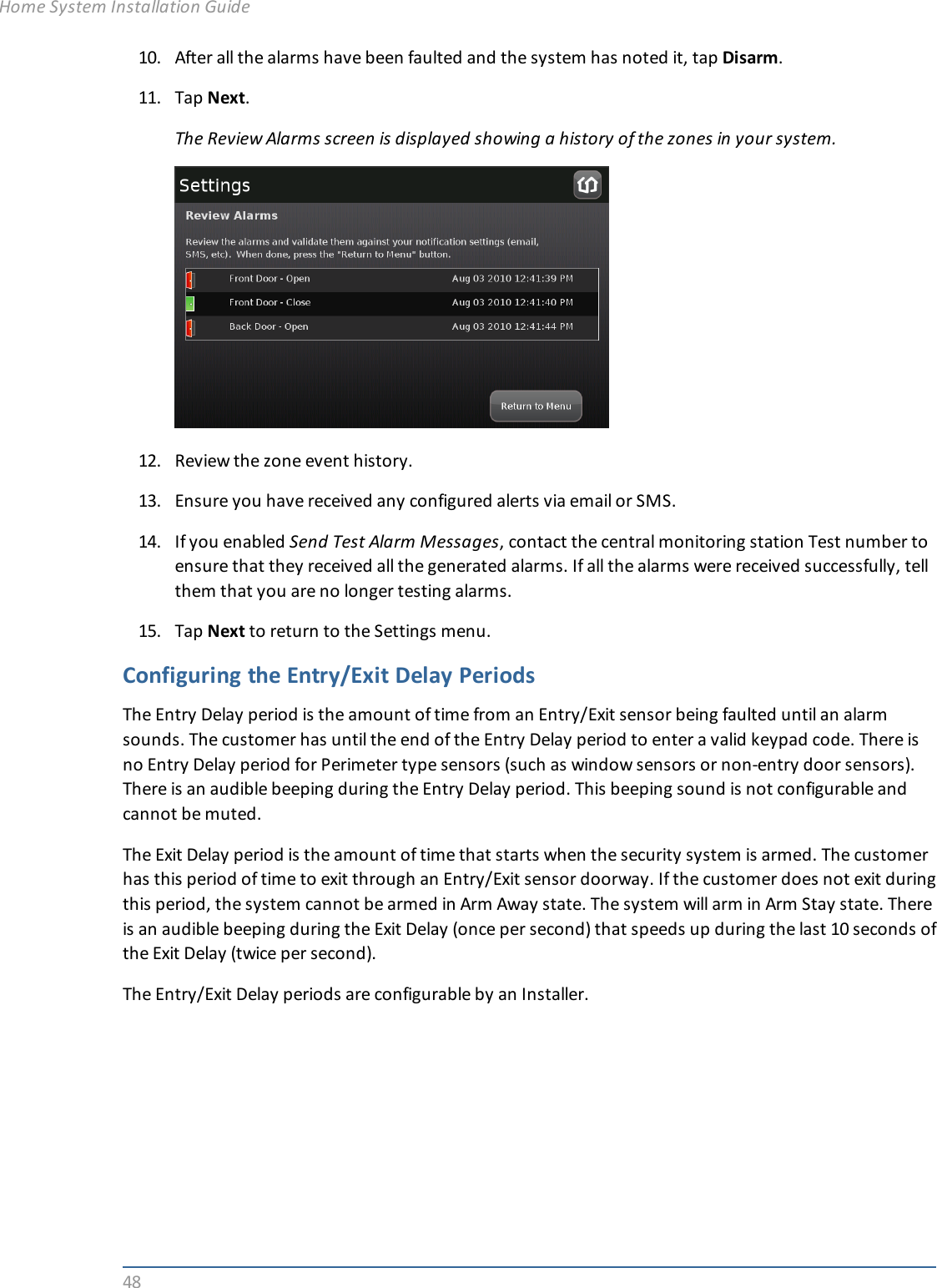 4810. After all the alarms have been faulted and the system has noted it, tap Disarm.11. Tap Next.The Review Alarms screen is displayed showing a history of the zones in your system.12. Review the zone event history.13. Ensure you have received any configured alerts via email or SMS.14. If you enabled Send Test Alarm Messages, contact the central monitoring station Test number toensure that they received all the generated alarms. If all the alarms were received successfully, tellthem that you are no longer testing alarms.15. Tap Next to return to the Settings menu.Configuring the Entry/Exit Delay PeriodsThe Entry Delay period is the amount of time from an Entry/Exit sensor being faulted until an alarmsounds. The customer has until the end of the Entry Delay period to enter a valid keypad code. There isno Entry Delay period for Perimeter type sensors (such as window sensors or non-entry door sensors).There is an audible beeping during the Entry Delay period. This beeping sound is not configurable andcannot be muted.The Exit Delay period is the amount of time that starts when the security system is armed. The customerhas this period of time to exit through an Entry/Exit sensor doorway. If the customer does not exit duringthis period, the system cannot be armed in Arm Away state. The system will arm in Arm Stay state. Thereis an audible beeping during the Exit Delay (once per second) that speeds up during the last 10 seconds ofthe Exit Delay (twice per second).The Entry/Exit Delay periods are configurable by an Installer.Home System Installation Guide