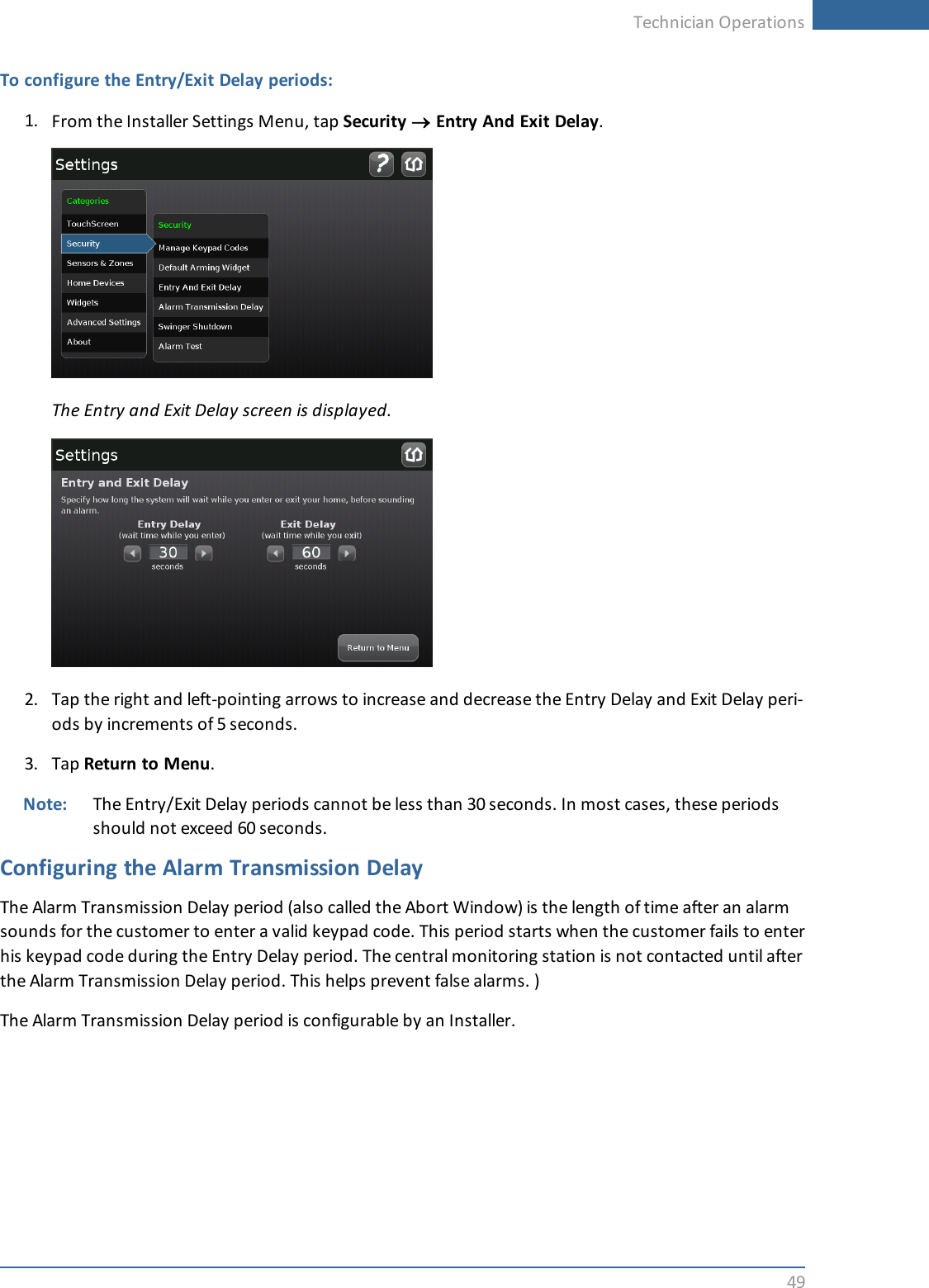 Technician Operations49To configure the Entry/Exit Delay periods:1. From the Installer Settings Menu, tap Security ®Entry And Exit Delay.The Entry and Exit Delay screen is displayed.2. Tap the right and left-pointing arrows to increase and decrease the Entry Delay and Exit Delay peri-ods by increments of 5 seconds.3. Tap Return to Menu.Note: The Entry/Exit Delay periods cannot be less than 30 seconds. In most cases, these periodsshould not exceed 60 seconds.Configuring the Alarm Transmission DelayThe Alarm Transmission Delay period (also called the Abort Window) is the length of time after an alarmsounds for the customer to enter a valid keypad code. This period starts when the customer fails to enterhis keypad code during the Entry Delay period. The central monitoring station is not contacted until afterthe Alarm Transmission Delay period. This helps prevent false alarms. )The Alarm Transmission Delay period is configurable by an Installer.