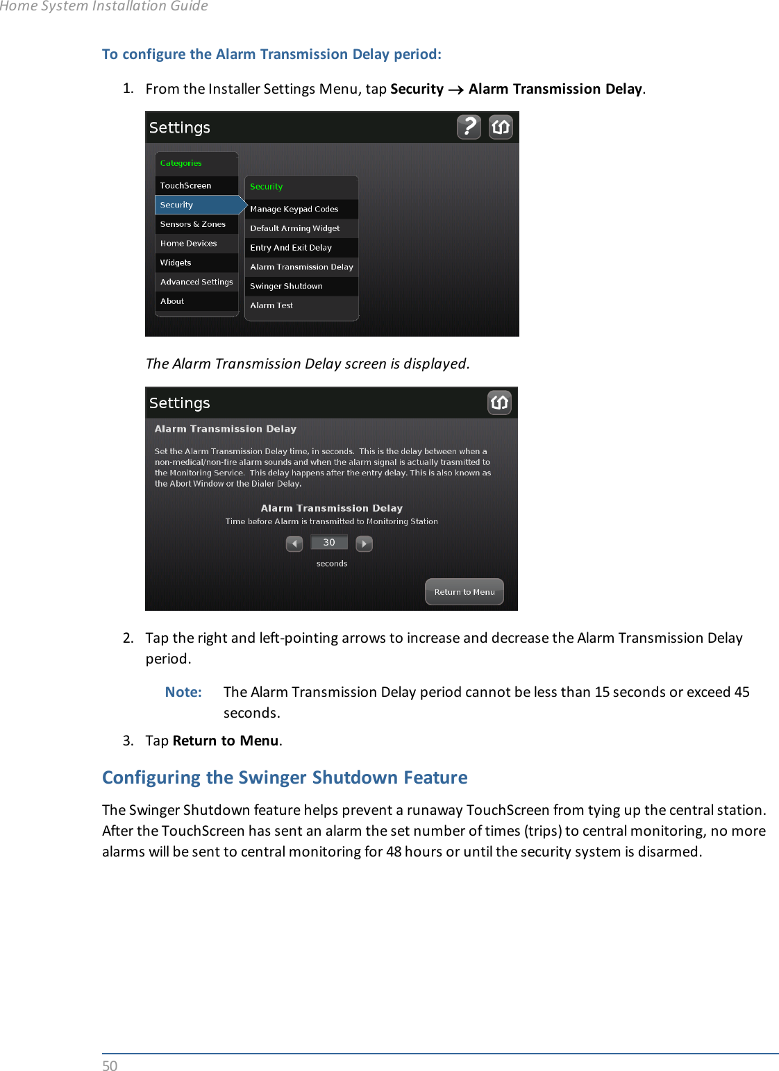 50To configure the Alarm Transmission Delay period:1. From the Installer Settings Menu, tap Security ®Alarm Transmission Delay.The Alarm Transmission Delay screen is displayed.2. Tap the right and left-pointing arrows to increase and decrease the Alarm Transmission Delayperiod.Note: The Alarm Transmission Delay period cannot be less than 15 seconds or exceed 45seconds.3. Tap Return to Menu.Configuring the Swinger Shutdown FeatureThe Swinger Shutdown feature helps prevent a runaway TouchScreen from tying up the central station.After the TouchScreen has sent an alarm the set number of times (trips) to central monitoring, no morealarms will be sent to central monitoring for 48 hours or until the security system is disarmed.Home System Installation Guide
