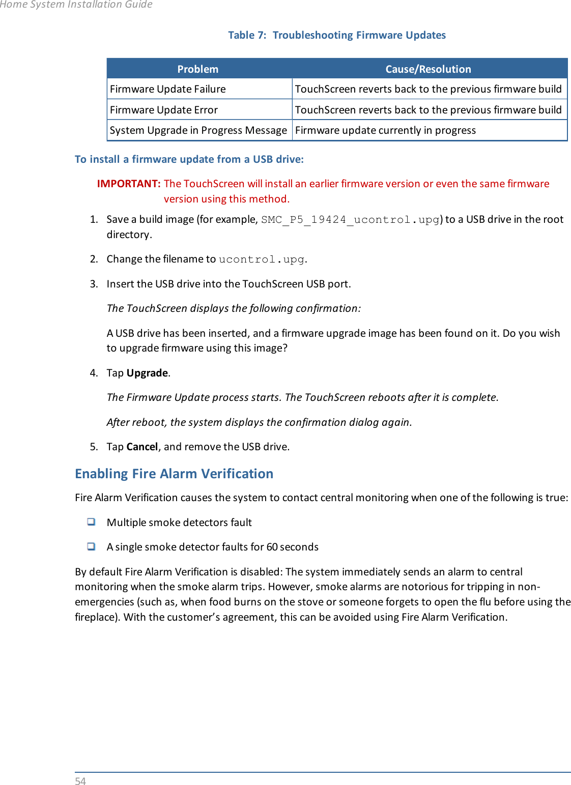 54Problem Cause/ResolutionFirmware Update Failure TouchScreen reverts back to the previous firmware buildFirmware Update Error TouchScreen reverts back to the previous firmware buildSystem Upgrade in Progress Message Firmware update currently in progressTable 7: Troubleshooting Firmware UpdatesTo install a firmware update from a USB drive:IMPORTANT: The TouchScreen will install an earlier firmware version or even the same firmwareversion using this method.1. Save a build image (for example, SMC_P5_19424_ucontrol.upg) to a USB drive in the rootdirectory.2. Change the filename to ucontrol.upg.3. Insert the USB drive into the TouchScreen USB port.The TouchScreen displays the following confirmation:A USB drive has been inserted, and a firmware upgrade image has been found on it. Do you wishto upgrade firmware using this image?4. Tap Upgrade.The Firmware Update process starts. The TouchScreen reboots after it is complete.After reboot, the system displays the confirmation dialog again.5. Tap Cancel, and remove the USB drive.Enabling Fire Alarm VerificationFire Alarm Verification causes the system to contact central monitoring when one of the following is true:Multiple smoke detectors faultA single smoke detector faults for 60 secondsBy default Fire Alarm Verification is disabled: The system immediately sends an alarm to centralmonitoring when the smoke alarm trips. However, smoke alarms are notorious for tripping in non-emergencies (such as, when food burns on the stove or someone forgets to open the flu before using thefireplace). With the customer’s agreement, this can be avoided using Fire Alarm Verification.Home System Installation Guide