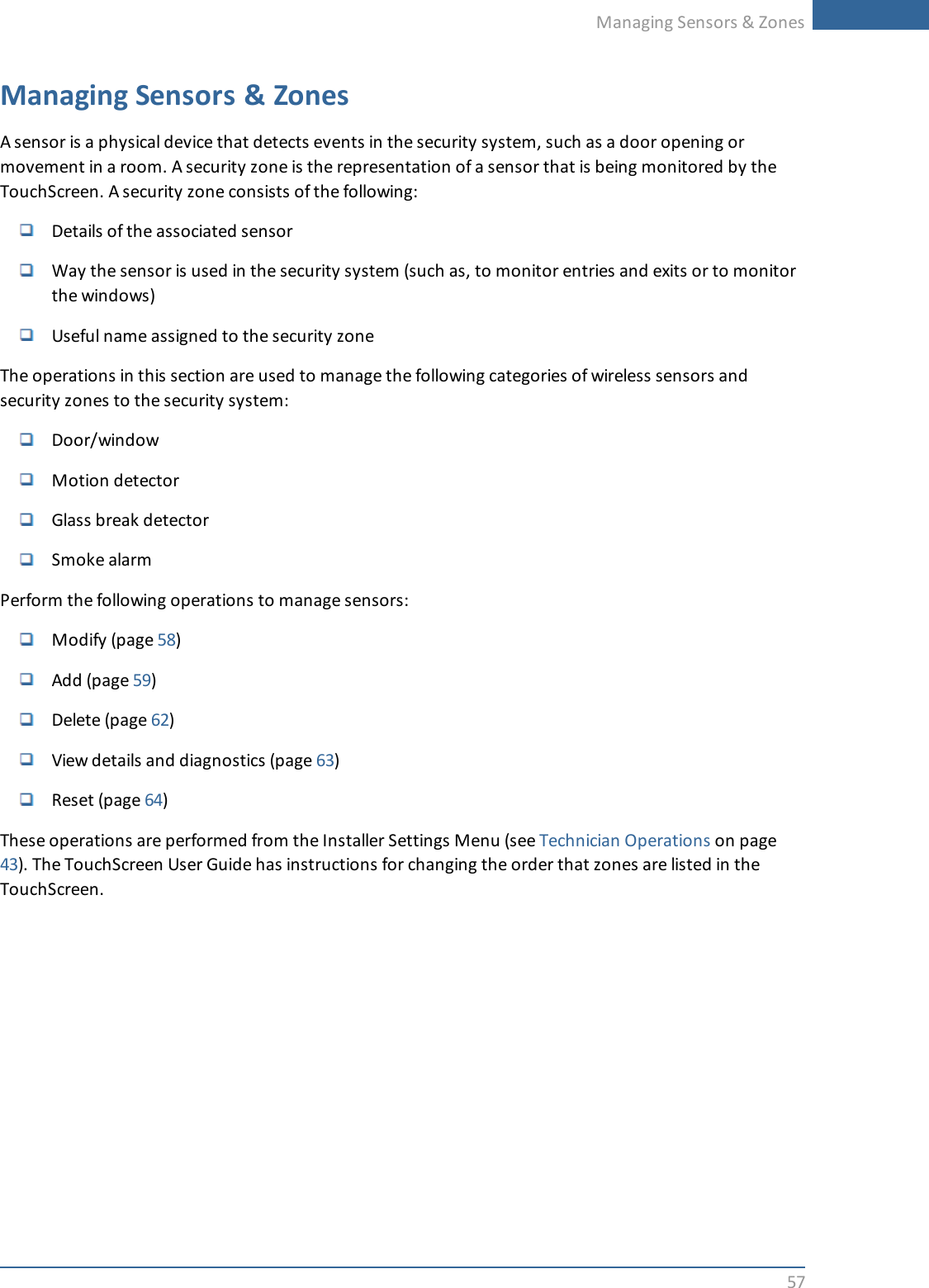 Managing Sensors &amp; Zones57Managing Sensors &amp; ZonesA sensor is a physical device that detects events in the security system, such as a door opening ormovement in a room. A security zone is the representation of a sensor that is being monitored by theTouchScreen. A security zone consists of the following:Details of the associated sensorWay the sensor is used in the security system (such as, to monitor entries and exits or to monitorthe windows)Useful name assigned to the security zoneThe operations in this section are used to manage the following categories of wireless sensors andsecurity zones to the security system:Door/windowMotion detectorGlass break detectorSmoke alarmPerform the following operations to manage sensors:Modify (page 58)Add (page 59)Delete (page 62)View details and diagnostics (page 63)Reset (page 64)These operations are performed from the Installer Settings Menu (see Technician Operations on page43). The TouchScreen User Guide has instructions for changing the order that zones are listed in theTouchScreen.