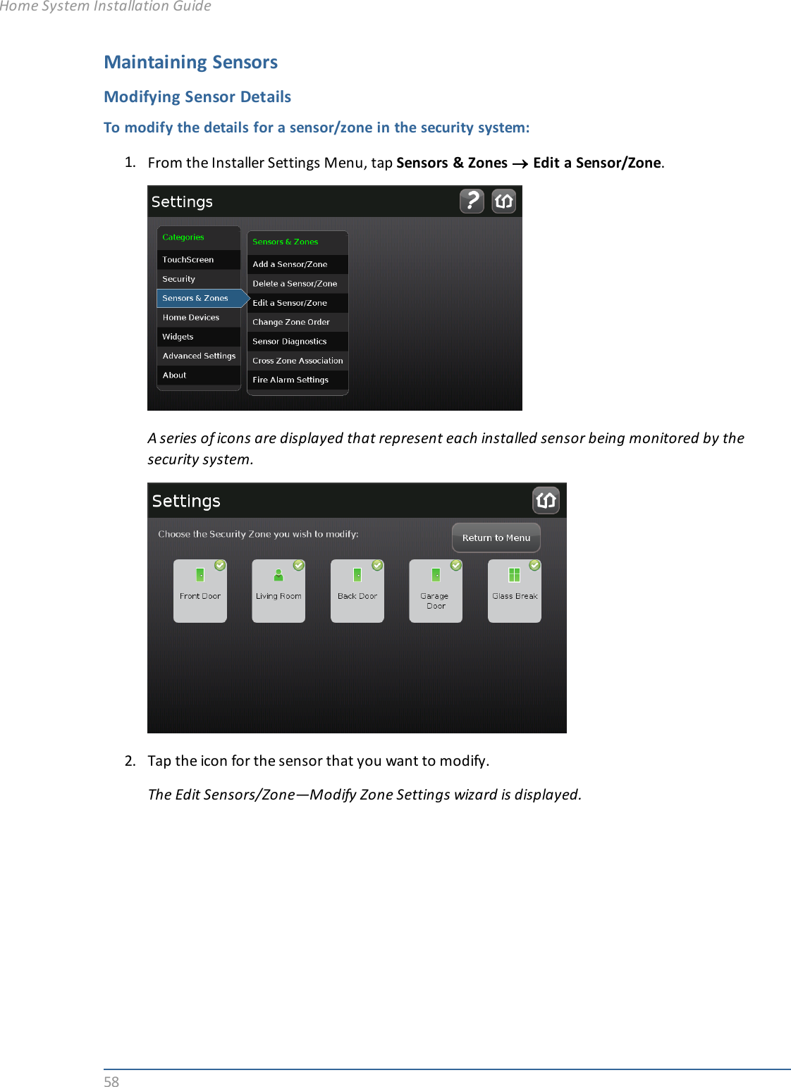 58Maintaining SensorsModifying Sensor DetailsTo modify the details for a sensor/zone in the security system:1. From the Installer Settings Menu, tap Sensors &amp; Zones ®Edit a Sensor/Zone.A series of icons are displayed that represent each installed sensor being monitored by thesecurity system.2. Tap the icon for the sensor that you want to modify.The Edit Sensors/Zone—Modify Zone Settings wizard is displayed.Home System Installation Guide