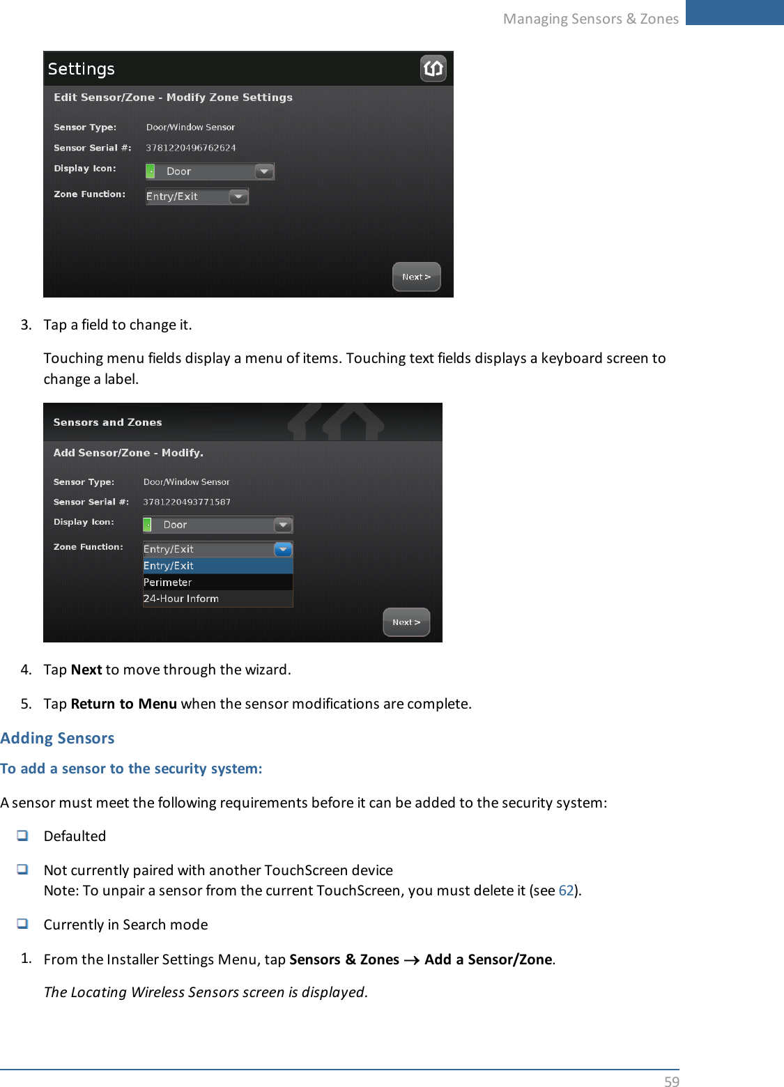 Managing Sensors &amp; Zones593. Tap a field to change it.Touching menu fields display a menu of items. Touching text fields displays a keyboard screen tochange a label.4. Tap Next to move through the wizard.5. Tap Return to Menu when the sensor modifications are complete.Adding SensorsTo add a sensor to the security system:A sensor must meet the following requirements before it can be added to the security system:DefaultedNot currently paired with another TouchScreen deviceNote: To unpair a sensor from the current TouchScreen, you must delete it (see 62).Currently in Search mode1. From the Installer Settings Menu, tap Sensors &amp; Zones ®Add a Sensor/Zone.The Locating Wireless Sensors screen is displayed.