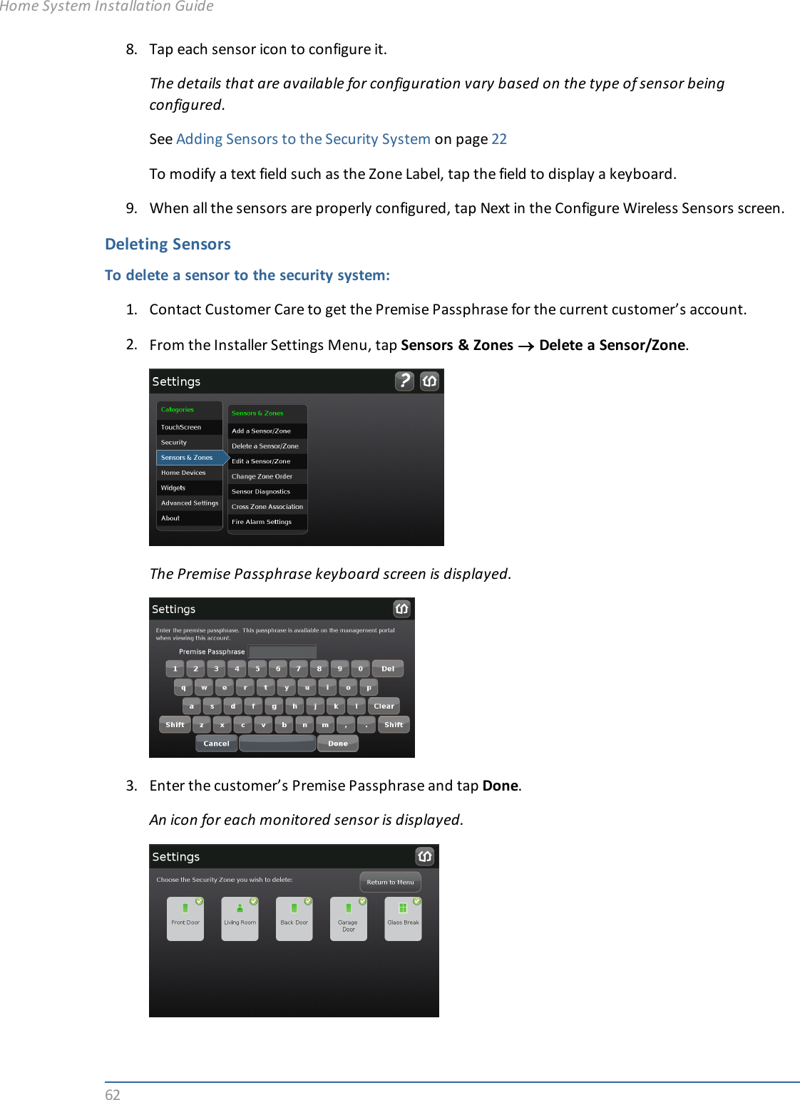 628. Tap each sensor icon to configure it.The details that are available for configuration vary based on the type of sensor beingconfigured.See Adding Sensors to the Security System on page 22To modify a text field such as the Zone Label, tap the field to display a keyboard.9. When all the sensors are properly configured, tap Next in the Configure Wireless Sensors screen.Deleting SensorsTo delete a sensor to the security system:1. Contact Customer Care to get the Premise Passphrase for the current customer’s account.2. From the Installer Settings Menu, tap Sensors &amp; Zones ®Delete a Sensor/Zone.The Premise Passphrase keyboard screen is displayed.3. Enter the customer’s Premise Passphrase and tap Done.An icon for each monitored sensor is displayed.Home System Installation Guide