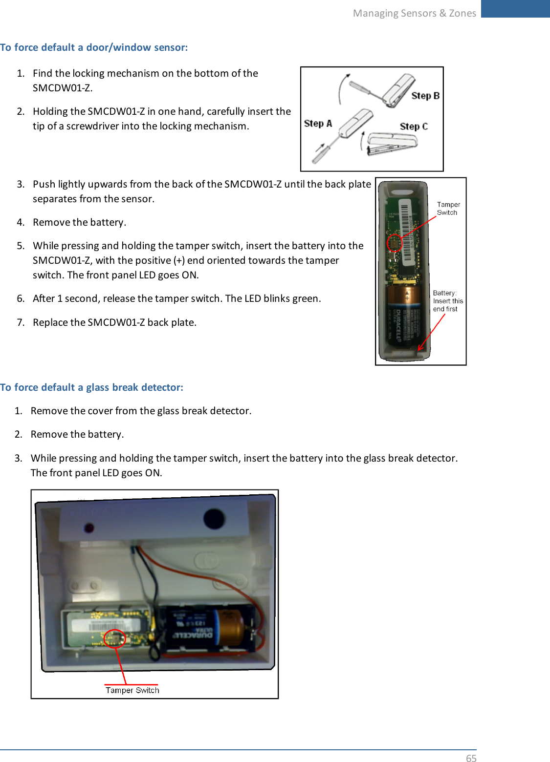 Managing Sensors &amp; Zones65To force default a door/window sensor:1. Find the locking mechanism on the bottom of theSMCDW01-Z.2. Holding the SMCDW01-Z in one hand, carefully insert thetip of a screwdriver into the locking mechanism.3. Push lightly upwards from the back of the SMCDW01-Z until the back plateseparates from the sensor.4. Remove the battery.5. While pressing and holding the tamper switch, insert the battery into theSMCDW01-Z, with the positive (+) end oriented towards the tamperswitch. The front panel LED goes ON.6. After 1 second, release the tamper switch. The LED blinks green.7. Replace the SMCDW01-Z back plate.To force default a glass break detector:1. Remove the cover from the glass break detector.2. Remove the battery.3. While pressing and holding the tamper switch, insert the battery into the glass break detector.The front panel LED goes ON.