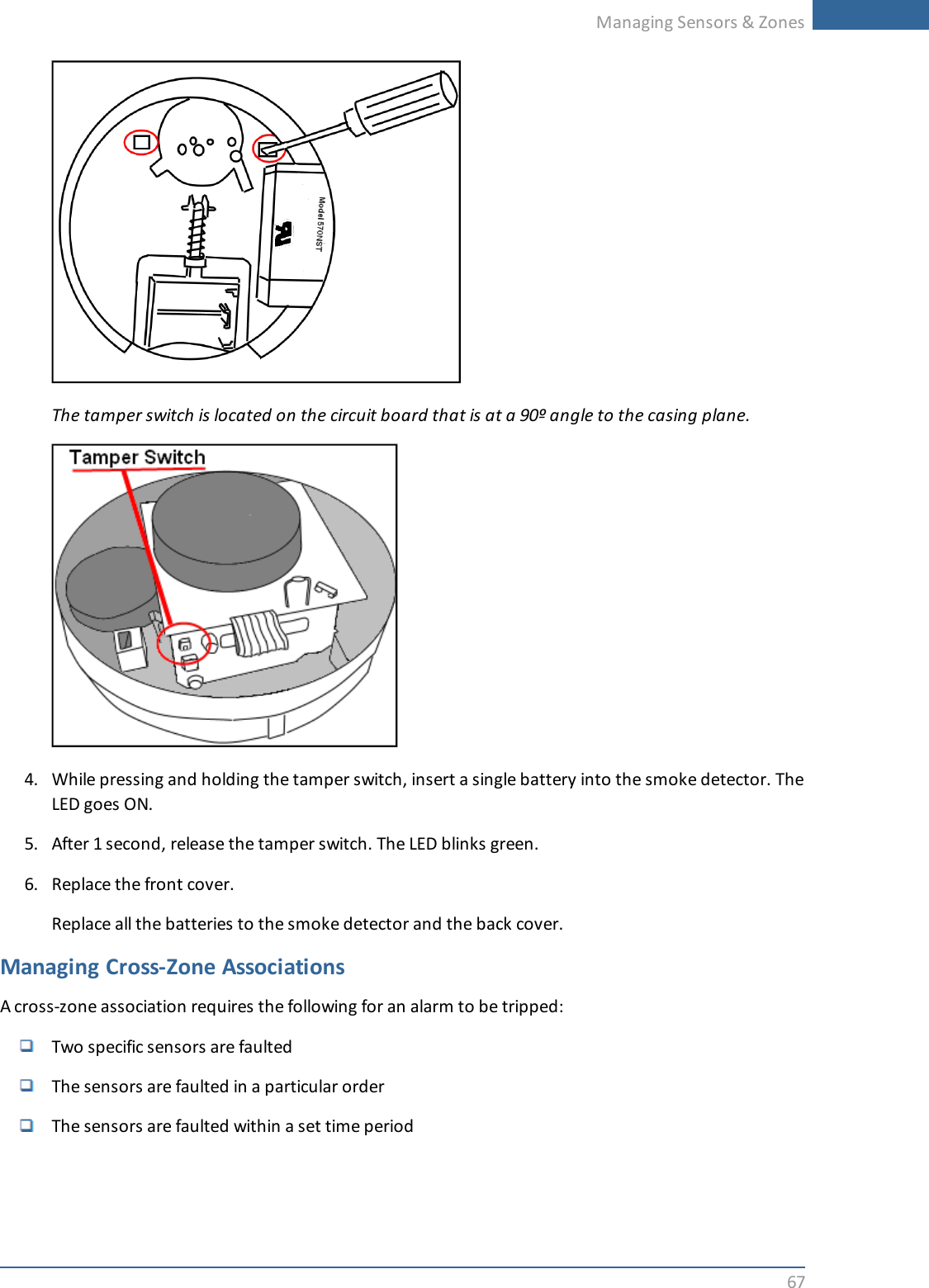 Managing Sensors &amp; Zones67The tamper switch is located on the circuit board that is at a 90º angle to the casing plane.4. While pressing and holding the tamper switch, insert a single battery into the smoke detector. TheLED goes ON.5. After 1 second, release the tamper switch. The LED blinks green.6. Replace the front cover.Replace all the batteries to the smoke detector and the back cover.Managing Cross-Zone AssociationsA cross-zone association requires the following for an alarm to be tripped:Two specific sensors are faultedThe sensors are faulted in a particular orderThe sensors are faulted within a set time period