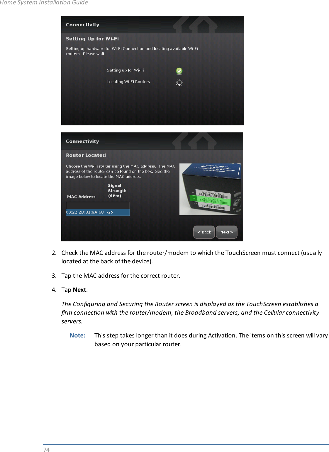 742. Check the MAC address for the router/modem to which the TouchScreen must connect (usuallylocated at the back of the device).3. Tap the MAC address for the correct router.4. Tap Next.The Configuring and Securing the Router screen is displayed as the TouchScreen establishes afirm connection with the router/modem, the Broadband servers, and the Cellular connectivityservers.Note: This step takes longer than it does during Activation. The items on this screen will varybased on your particular router.Home System Installation Guide