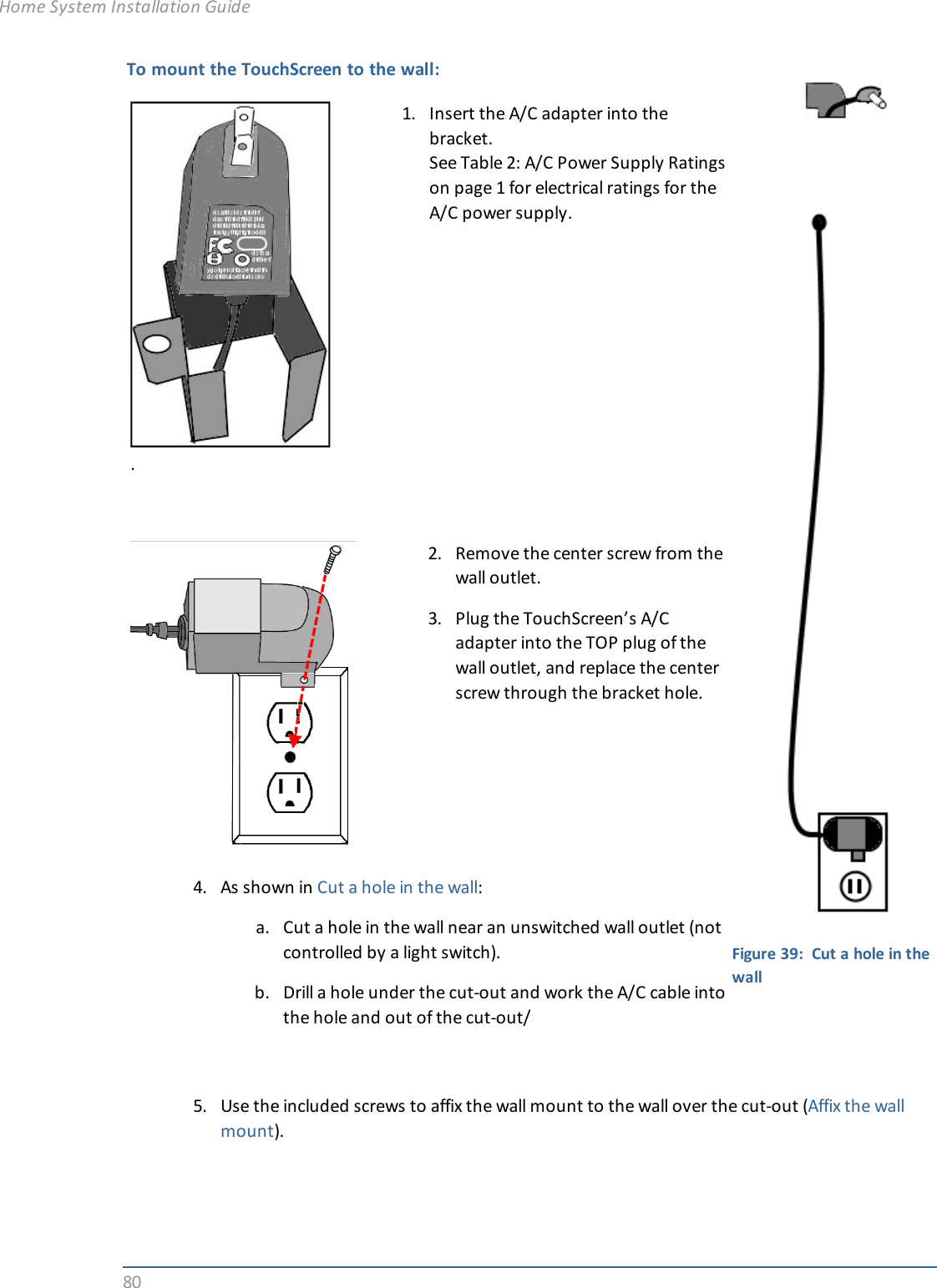 80To mount the TouchScreen to the wall:.1. Insert the A/C adapter into thebracket.See Table 2: A/C Power Supply Ratingson page 1 for electrical ratings for theA/C power supply.2. Remove the center screw from thewall outlet.3. Plug the TouchScreen’s A/Cadapter into the TOP plug of thewall outlet, and replace the centerscrew through the bracket hole.4. As shown in Cut a hole in the wall:a. Cut a hole in the wall near an unswitched wall outlet (notcontrolled by a light switch).b. Drill a hole under the cut-out and work the A/C cable intothe hole and out of the cut-out/Figure 39: Cut a hole in thewall5. Use the included screws to affix the wall mount to the wall over the cut-out (Affix the wallmount).Home System Installation Guide
