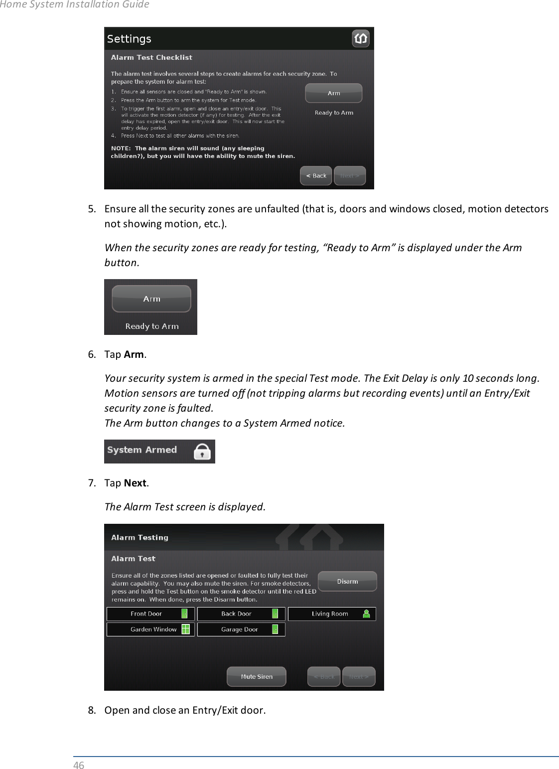 465. Ensure all the security zones are unfaulted (that is, doors and windows closed, motion detectorsnot showing motion, etc.).When the security zones are ready for testing, “Ready to Arm” is displayed under the Armbutton.6. Tap Arm.Your security system is armed in the special Test mode. The Exit Delay is only 10 seconds long.Motion sensors are turned off (not tripping alarms but recording events) until an Entry/Exitsecurity zone is faulted.The Arm button changes to a System Armed notice.7. Tap Next.The Alarm Test screen is displayed.8. Open and close an Entry/Exit door.Home System Installation Guide