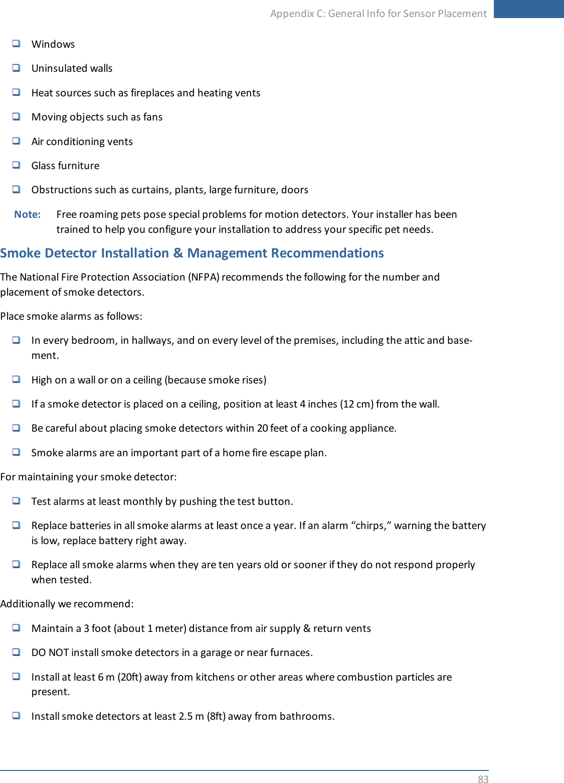 Appendix C: General Info for Sensor Placement83WindowsUninsulated wallsHeat sources such as fireplaces and heating ventsMoving objects such as fansAir conditioning ventsGlass furnitureObstructions such as curtains, plants, large furniture, doorsNote: Free roaming pets pose special problems for motion detectors. Your installer has beentrained to help you configure your installation to address your specific pet needs.Smoke Detector Installation &amp; Management RecommendationsThe National Fire Protection Association (NFPA) recommends the following for the number andplacement of smoke detectors.Place smoke alarms as follows:In every bedroom, in hallways, and on every level of the premises, including the attic and base-ment.High on a wall or on a ceiling (because smoke rises)If a smoke detector is placed on a ceiling, position at least 4 inches (12 cm) from the wall.Be careful about placing smoke detectors within 20 feet of a cooking appliance.Smoke alarms are an important part of a home fire escape plan.For maintaining your smoke detector:Test alarms at least monthly by pushing the test button.Replace batteries in all smoke alarms at least once a year. If an alarm “chirps,” warning the batteryis low, replace battery right away.Replace all smoke alarms when they are ten years old or sooner if they do not respond properlywhen tested.Additionally we recommend:Maintain a 3 foot (about 1 meter) distance from air supply &amp; return ventsDO NOT install smoke detectors in a garage or near furnaces.Install at least 6 m (20ft) away from kitchens or other areas where combustion particles arepresent.Install smoke detectors at least 2.5 m (8ft) away from bathrooms.