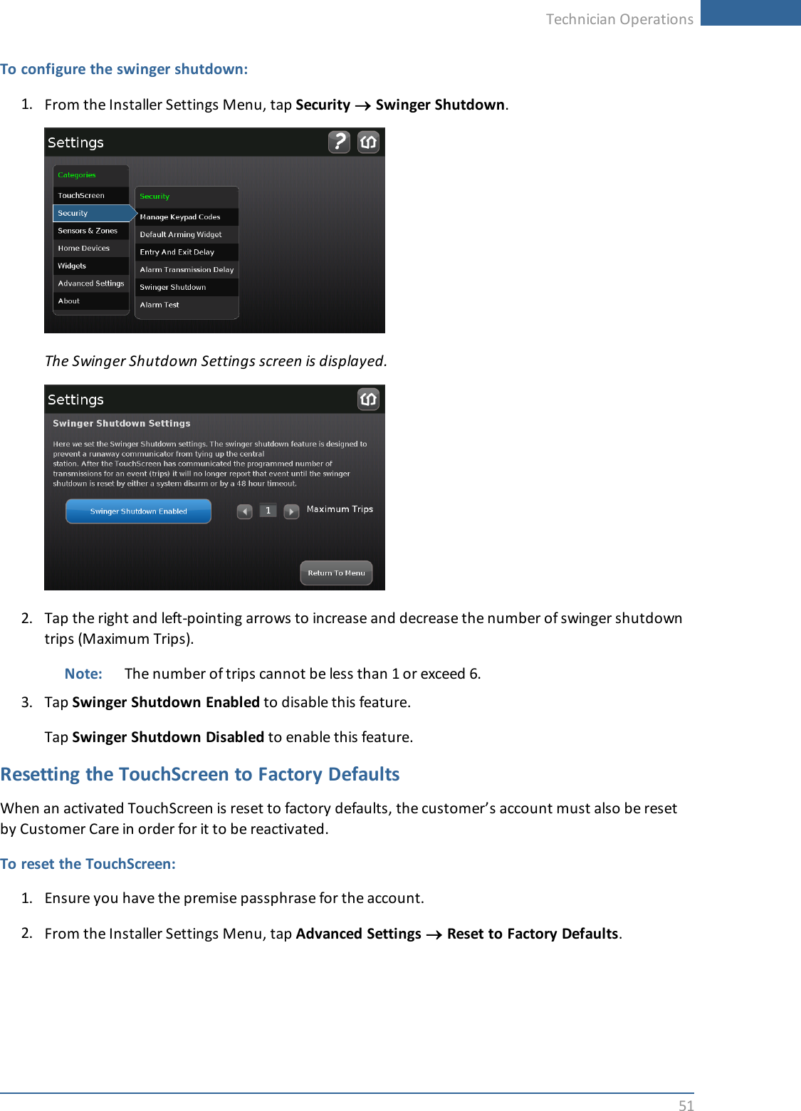 Technician Operations51To configure the swinger shutdown:1. From the Installer Settings Menu, tap Security ®Swinger Shutdown.The Swinger Shutdown Settings screen is displayed.2. Tap the right and left-pointing arrows to increase and decrease the number of swinger shutdowntrips (Maximum Trips).Note: The number of trips cannot be less than 1 or exceed 6.3. Tap Swinger Shutdown Enabled to disable this feature.Tap Swinger Shutdown Disabled to enable this feature.Resetting the TouchScreen to Factory DefaultsWhen an activated TouchScreen is reset to factory defaults, the customer’s account must also be resetby Customer Care in order for it to be reactivated.To reset the TouchScreen:1. Ensure you have the premise passphrase for the account.2. From the Installer Settings Menu, tap Advanced Settings ®Reset to Factory Defaults.