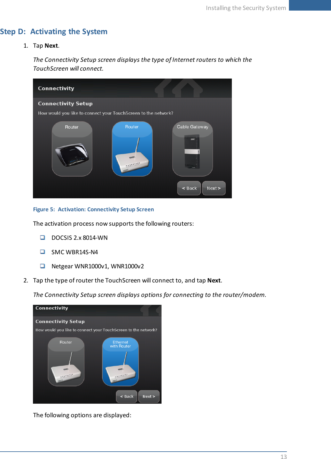 Installing the Security System13Step D: Activating the System1. Tap Next.The Connectivity Setup screen displays the type of Internet routers to which theTouchScreen will connect.Figure 5: Activation: Connectivity Setup ScreenThe activation process now supports the following routers:DOCSIS 2.x 8014-WNSMC WBR14S-N4Netgear WNR1000v1, WNR1000v22. Tap the type of router the TouchScreen will connect to, and tap Next.The Connectivity Setup screen displays options for connecting to the router/modem.The following options are displayed: