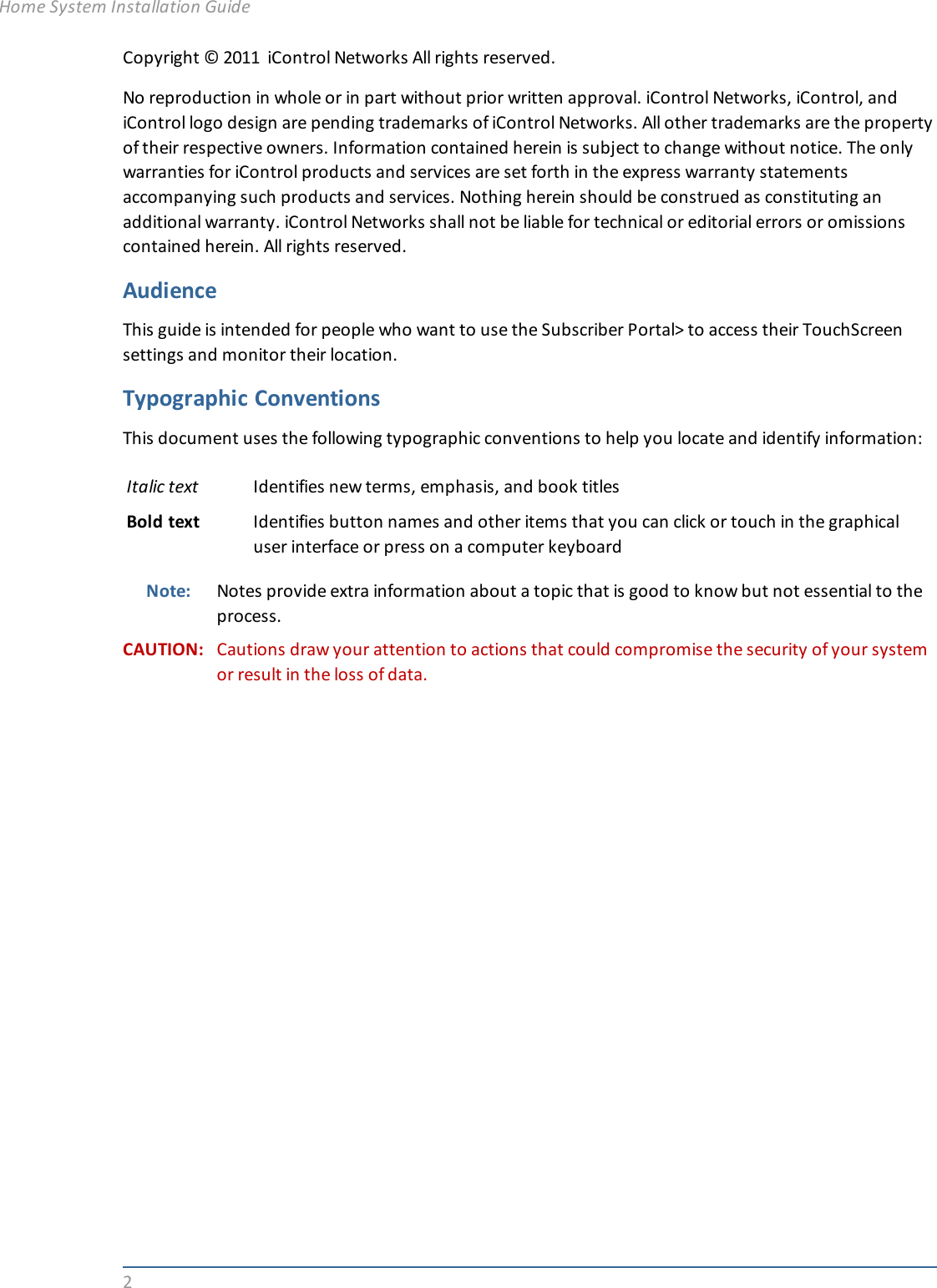 2Copyright © 2011 iControl Networks All rights reserved.No reproduction in whole or in part without prior written approval. iControl Networks, iControl, andiControl logo design are pending trademarks of iControl Networks. All other trademarks are the propertyof their respective owners. Information contained herein is subject to change without notice. The onlywarranties for iControl products and services are set forth in the express warranty statementsaccompanying such products and services. Nothing herein should be construed as constituting anadditional warranty. iControl Networks shall not be liable for technical or editorial errors or omissionscontained herein. All rights reserved.AudienceThis guide is intended for people who want to use the Subscriber Portal&gt; to access their TouchScreensettings and monitor their location.Typographic ConventionsThis document uses the following typographic conventions to help you locate and identify information:Italic text Identifies new terms, emphasis, and book titlesBold text Identifies button names and other items that you can click or touch in the graphicaluser interface or press on a computer keyboardNote: Notes provide extra information about a topic that is good to know but not essential to theprocess.CAUTION: Cautions draw your attention to actions that could compromise the security of your systemor result in the loss of data.Home System Installation Guide