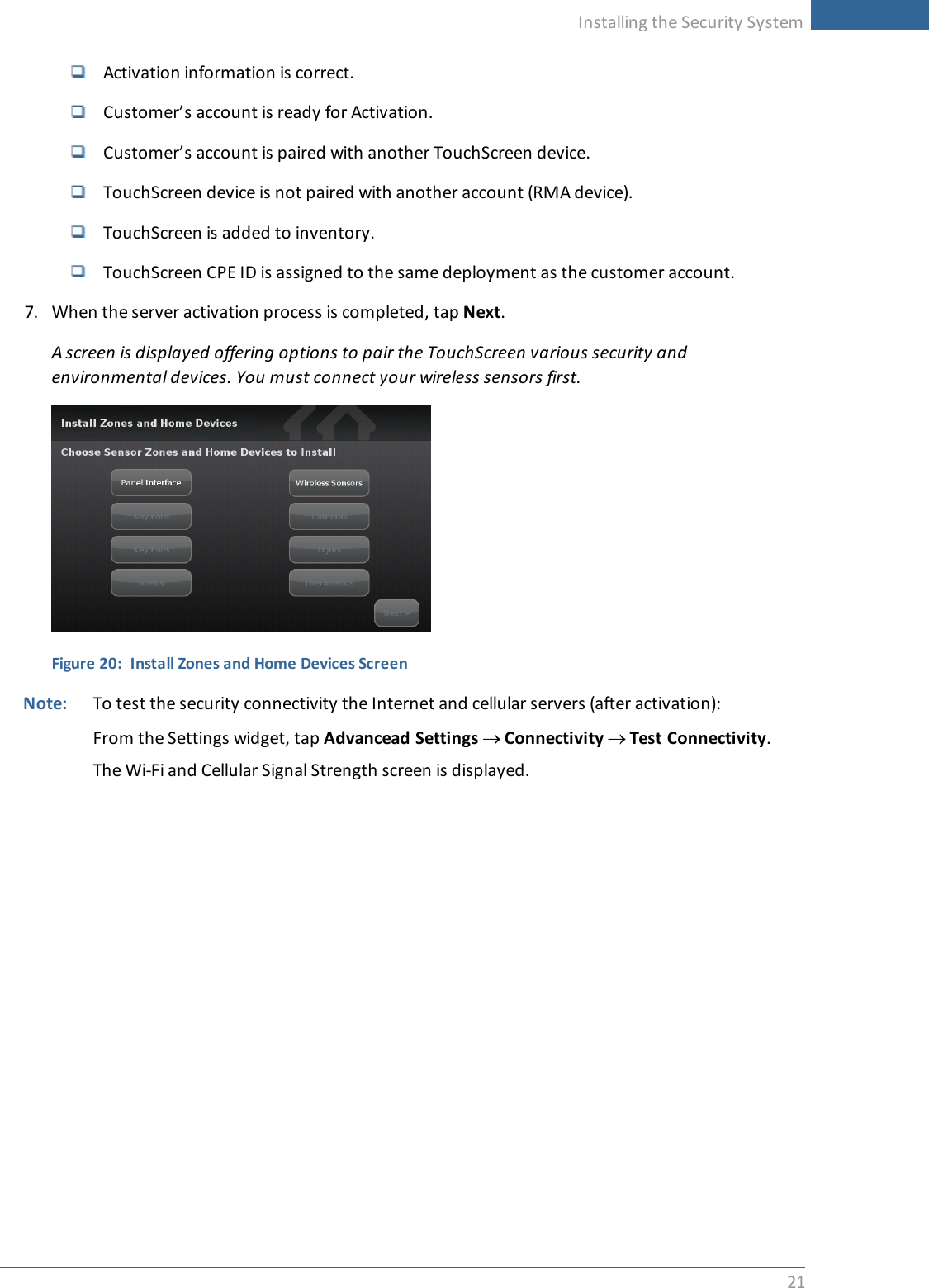 Installing the Security System21Activation information is correct.Customer’s account is ready for Activation.Customer’s account is paired with another TouchScreen device.TouchScreen device is not paired with another account (RMA device).TouchScreen is added to inventory.TouchScreen CPE ID is assigned to the same deployment as the customer account.7. When the server activation process is completed, tap Next.A screen is displayed offering options to pair the TouchScreen various security andenvironmental devices. You must connect your wireless sensors first.Figure 20: Install Zones and Home Devices ScreenNote: To test the security connectivity the Internet and cellular servers (after activation):From the Settings widget, tap Advancead Settings ®Connectivity ®Test Connectivity.The Wi-Fi and Cellular Signal Strength screen is displayed.