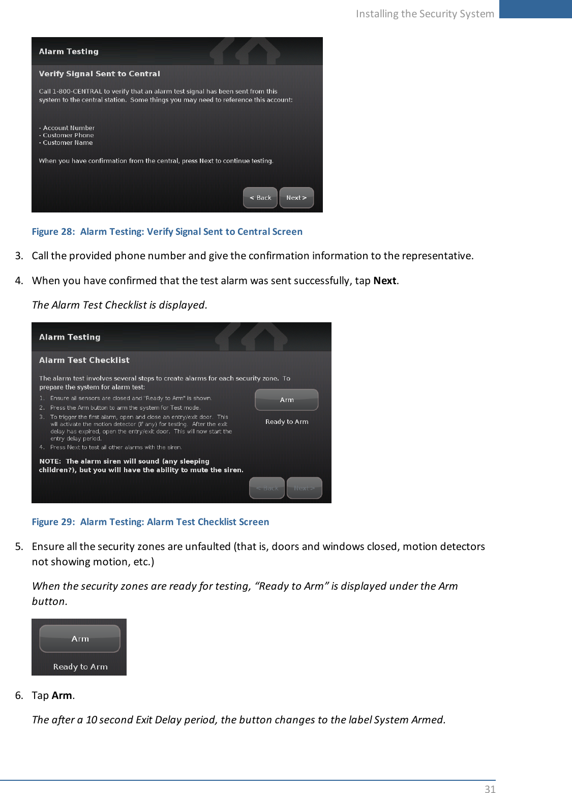 Installing the Security System31Figure 28: Alarm Testing: Verify Signal Sent to Central Screen3. Call the provided phone number and give the confirmation information to the representative.4. When you have confirmed that the test alarm was sent successfully, tap Next.The Alarm Test Checklist is displayed.Figure 29: Alarm Testing: Alarm Test Checklist Screen5. Ensure all the security zones are unfaulted (that is, doors and windows closed, motion detectorsnot showing motion, etc.)When the security zones are ready for testing, “Ready to Arm” is displayed under the Armbutton.6. Tap Arm.The after a 10 second Exit Delay period, the button changes to the label System Armed.