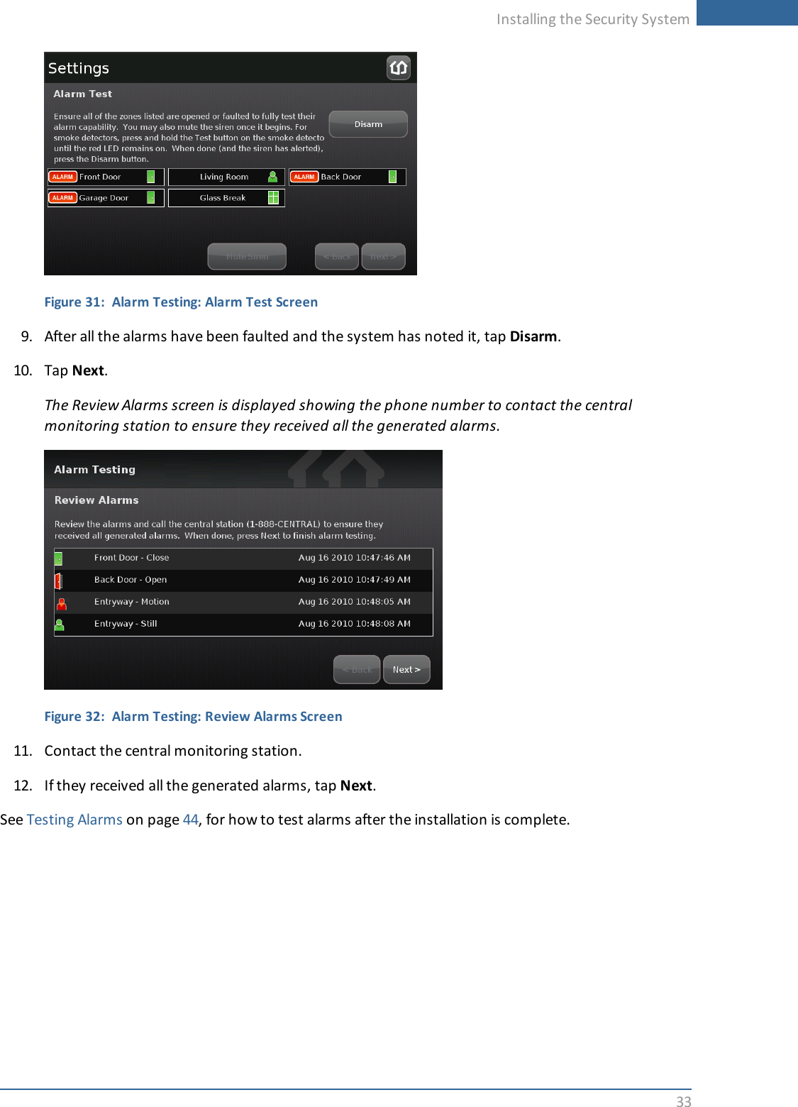 Installing the Security System33Figure 31: Alarm Testing: Alarm Test Screen9. After all the alarms have been faulted and the system has noted it, tap Disarm.10. Tap Next.The Review Alarms screen is displayed showing the phone number to contact the centralmonitoring station to ensure they received all the generated alarms.Figure 32: Alarm Testing: Review Alarms Screen11. Contact the central monitoring station.12. If they received all the generated alarms, tap Next.See Testing Alarms on page 44, for how to test alarms after the installation is complete.