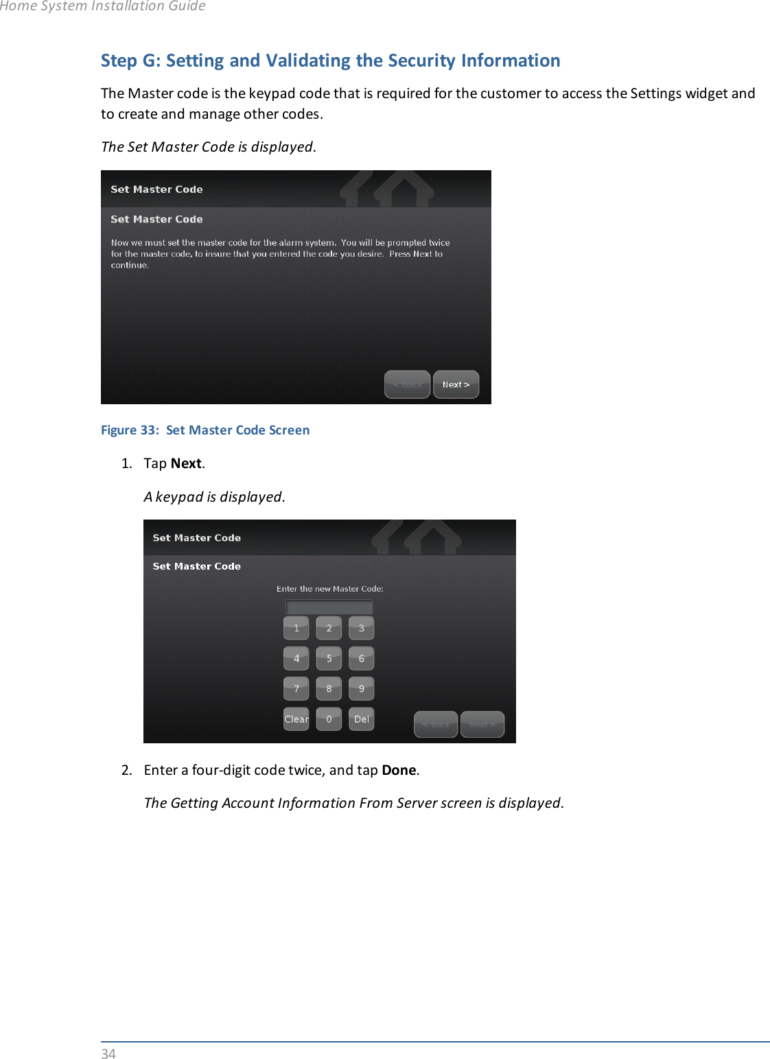 34Step G: Setting and Validating the Security InformationThe Master code is the keypad code that is required for the customer to access the Settings widget andto create and manage other codes.The Set Master Code is displayed.Figure 33: Set Master Code Screen1. Tap Next.A keypad is displayed.2. Enter a four-digit code twice, and tap Done.The Getting Account Information From Server screen is displayed.Home System Installation Guide