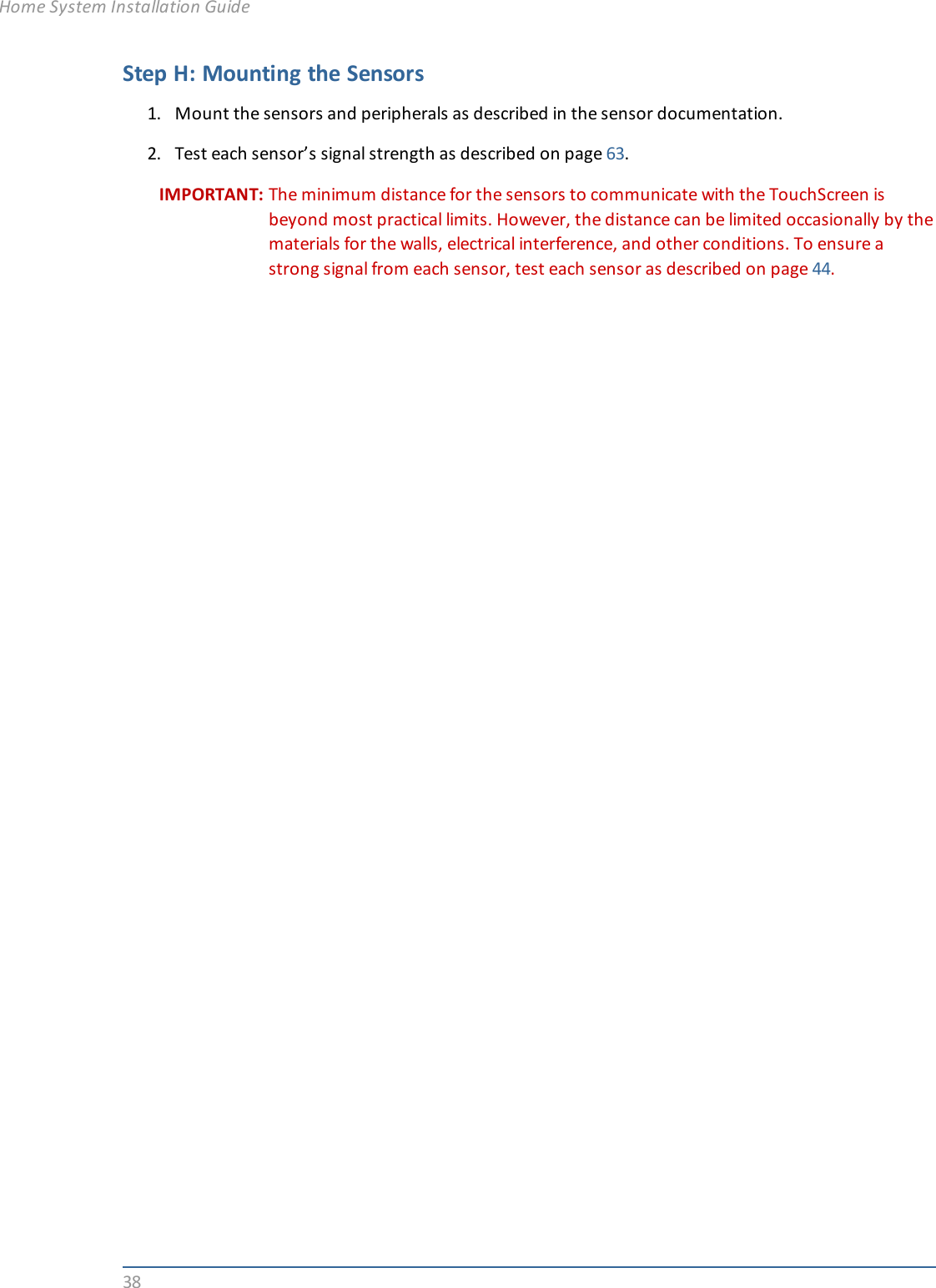 38Step H: Mounting the Sensors1. Mount the sensors and peripherals as described in the sensor documentation.2. Test each sensor’s signal strength as described on page 63.IMPORTANT: The minimum distance for the sensors to communicate with the TouchScreen isbeyond most practical limits. However, the distance can be limited occasionally by thematerials for the walls, electrical interference, and other conditions. To ensure astrong signal from each sensor, test each sensor as described on page 44.Home System Installation Guide