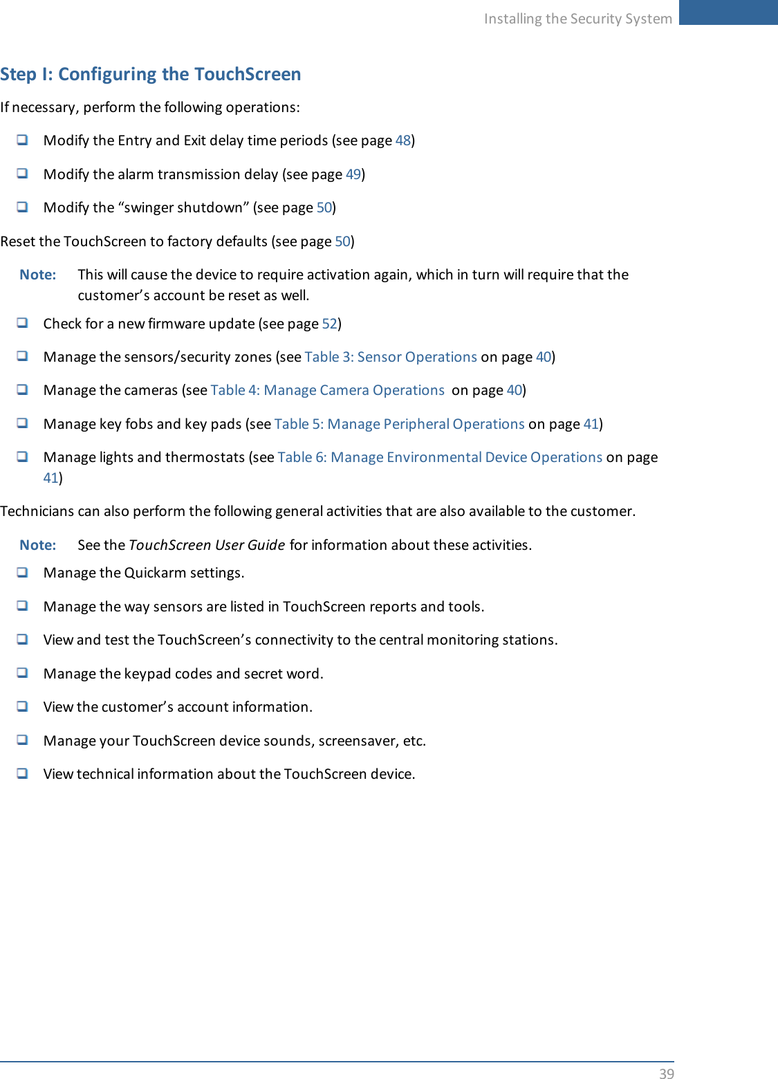 Installing the Security System39Step I: Configuring the TouchScreenIf necessary, perform the following operations:Modify the Entry and Exit delay time periods (see page 48)Modify the alarm transmission delay (see page 49)Modify the “swinger shutdown” (see page 50)Reset the TouchScreen to factory defaults (see page 50)Note: This will cause the device to require activation again, which in turn will require that thecustomer’s account be reset as well.Check for a new firmware update (see page 52)Manage the sensors/security zones (see Table 3: Sensor Operations on page 40)Manage the cameras (see Table 4: Manage Camera Operations on page 40)Manage key fobs and key pads (see Table 5: Manage Peripheral Operations on page 41)Manage lights and thermostats (see Table 6: Manage Environmental Device Operations on page41)Technicians can also perform the following general activities that are also available to the customer.Note: See the TouchScreen User Guide for information about these activities.Manage the Quickarm settings.Manage the way sensors are listed in TouchScreen reports and tools.View and test the TouchScreen’s connectivity to the central monitoring stations.Manage the keypad codes and secret word.View the customer’s account information.Manage your TouchScreen device sounds, screensaver, etc.View technical information about the TouchScreen device.