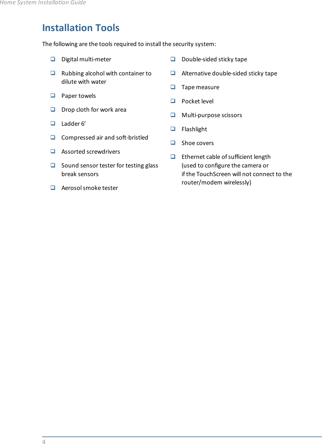 4Installation ToolsThe following are the tools required to install the security system:Digital multi-meterRubbing alcohol with container todilute with waterPaper towelsDrop cloth for work areaLadder 6’Compressed air and soft-bristledAssorted screwdriversSound sensor tester for testing glassbreak sensorsAerosol smoke testerDouble-sided sticky tapeAlternative double-sided sticky tapeTape measurePocket levelMulti-purpose scissorsFlashlightShoe coversEthernet cable of sufficient length(used to configure the camera orif the TouchScreen will not connect to therouter/modem wirelessly)Home System Installation Guide
