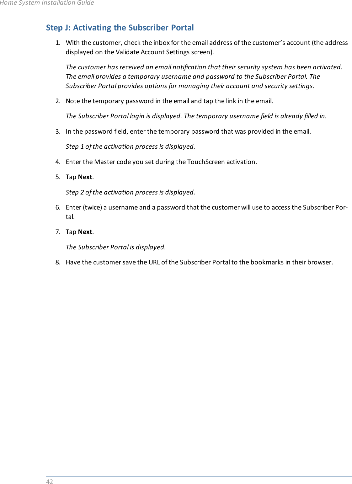 42Step J: Activating the Subscriber Portal1. With the customer, check the inbox for the email address of the customer’s account (the addressdisplayed on the Validate Account Settings screen).The customer has received an email notification that their security system has been activated.The email provides a temporary username and password to the Subscriber Portal. TheSubscriber Portal provides options for managing their account and security settings.2. Note the temporary password in the email and tap the link in the email.The Subscriber Portal login is displayed. The temporary username field is already filled in.3. In the password field, enter the temporary password that was provided in the email.Step 1 of the activation process is displayed.4. Enter the Master code you set during the TouchScreen activation.5. Tap Next.Step 2 of the activation process is displayed.6. Enter (twice) a username and a password that the customer will use to access the Subscriber Por-tal.7. Tap Next.The Subscriber Portal is displayed.8. Have the customer save the URL of the Subscriber Portal to the bookmarks in their browser.Home System Installation Guide