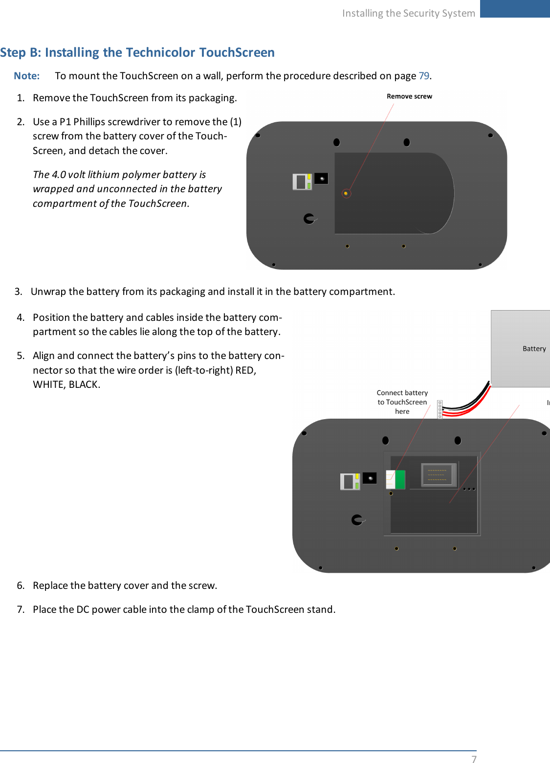 Installing the Security System7Step B: Installing the Technicolor TouchScreenNote: To mount the TouchScreen on a wall, perform the procedure described on page 79.1. Remove the TouchScreen from its packaging.2. Use a P1 Phillips screwdriver to remove the (1)screw from the battery cover of the Touch-Screen, and detach the cover.The 4.0 volt lithium polymer battery iswrapped and unconnected in the batterycompartment of the TouchScreen.3. Unwrap the battery from its packaging and install it in the battery compartment.4. Position the battery and cables inside the battery com-partment so the cables lie along the top of the battery.5. Align and connect the battery’s pins to the battery con-nector so that the wire order is (left-to-right) RED,WHITE, BLACK.6. Replace the battery cover and the screw.7. Place the DC power cable into the clamp of the TouchScreen stand.