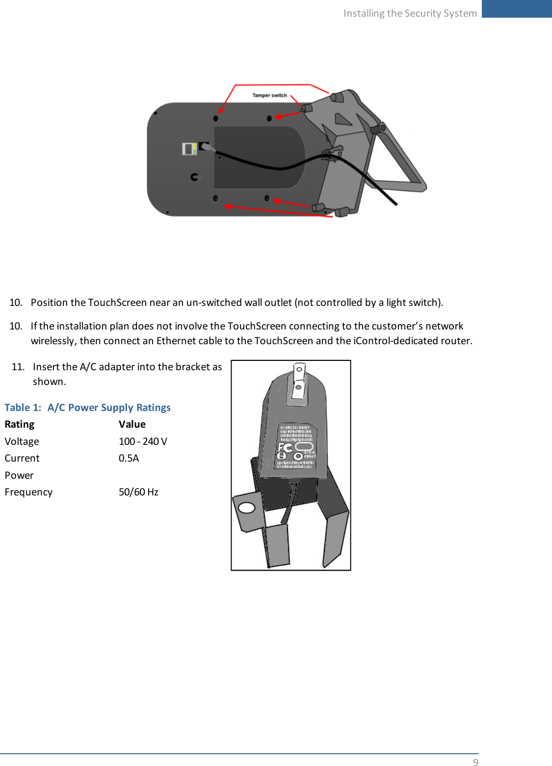 Installing the Security System910. Position the TouchScreen near an un-switched wall outlet (not controlled by a light switch).10. If the installation plan does not involve the TouchScreen connecting to the customer’s networkwirelessly, then connect an Ethernet cable to the TouchScreen and the iControl-dedicated router.11. Insert the A/C adapter into the bracket asshown.Table 1: A/C Power Supply RatingsRating ValueVoltage 100 - 240 VCurrent 0.5APowerFrequency 50/60 Hz