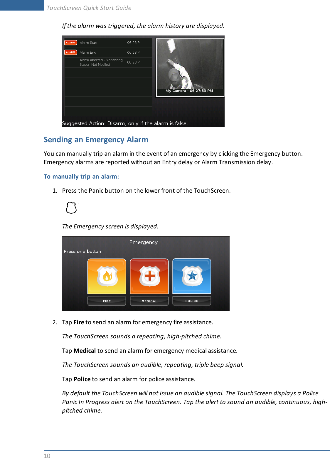 10If the alarm was triggered, the alarm history are displayed.Sending an Emergency AlarmYou can manually trip an alarm in the event of an emergency by clicking the Emergency button.Emergency alarms are reported without an Entry delay or Alarm Transmission delay.To manually trip an alarm:1. Press the Panic button on the lower front of the TouchScreen.The Emergency screen is displayed.2. Tap Fire to send an alarm for emergency fire assistance.The TouchScreen sounds a repeating, high-pitched chime.Tap Medical to send an alarm for emergency medical assistance.The TouchScreen sounds an audible, repeating, triple beep signal.Tap Police to send an alarm for police assistance.By default the TouchScreen will not issue an audible signal. The TouchScreen displays a PolicePanic In Progress alert on the TouchScreen. Tap the alert to sound an audible, continuous, high-pitched chime.TouchScreen Quick Start Guide
